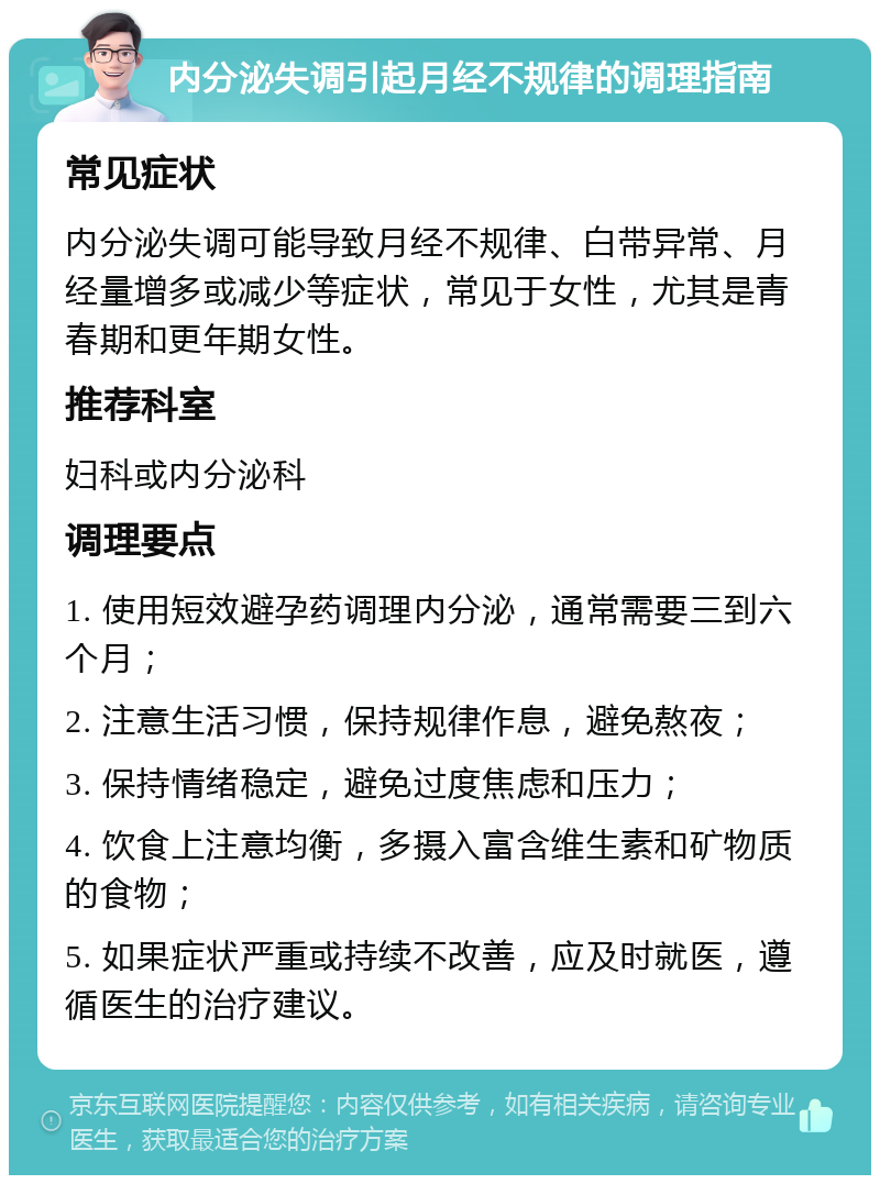 内分泌失调引起月经不规律的调理指南 常见症状 内分泌失调可能导致月经不规律、白带异常、月经量增多或减少等症状，常见于女性，尤其是青春期和更年期女性。 推荐科室 妇科或内分泌科 调理要点 1. 使用短效避孕药调理内分泌，通常需要三到六个月； 2. 注意生活习惯，保持规律作息，避免熬夜； 3. 保持情绪稳定，避免过度焦虑和压力； 4. 饮食上注意均衡，多摄入富含维生素和矿物质的食物； 5. 如果症状严重或持续不改善，应及时就医，遵循医生的治疗建议。