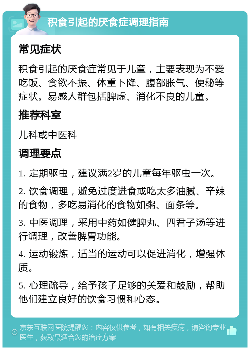 积食引起的厌食症调理指南 常见症状 积食引起的厌食症常见于儿童，主要表现为不爱吃饭、食欲不振、体重下降、腹部胀气、便秘等症状。易感人群包括脾虚、消化不良的儿童。 推荐科室 儿科或中医科 调理要点 1. 定期驱虫，建议满2岁的儿童每年驱虫一次。 2. 饮食调理，避免过度进食或吃太多油腻、辛辣的食物，多吃易消化的食物如粥、面条等。 3. 中医调理，采用中药如健脾丸、四君子汤等进行调理，改善脾胃功能。 4. 运动锻炼，适当的运动可以促进消化，增强体质。 5. 心理疏导，给予孩子足够的关爱和鼓励，帮助他们建立良好的饮食习惯和心态。