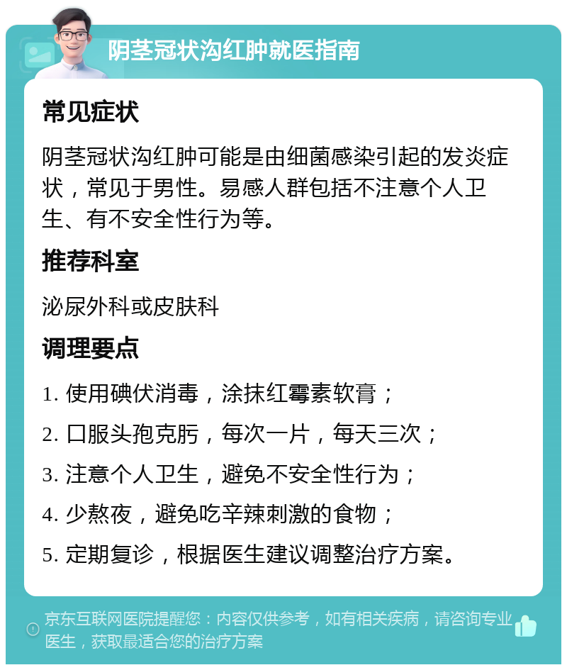 阴茎冠状沟红肿就医指南 常见症状 阴茎冠状沟红肿可能是由细菌感染引起的发炎症状，常见于男性。易感人群包括不注意个人卫生、有不安全性行为等。 推荐科室 泌尿外科或皮肤科 调理要点 1. 使用碘伏消毒，涂抹红霉素软膏； 2. 口服头孢克肟，每次一片，每天三次； 3. 注意个人卫生，避免不安全性行为； 4. 少熬夜，避免吃辛辣刺激的食物； 5. 定期复诊，根据医生建议调整治疗方案。