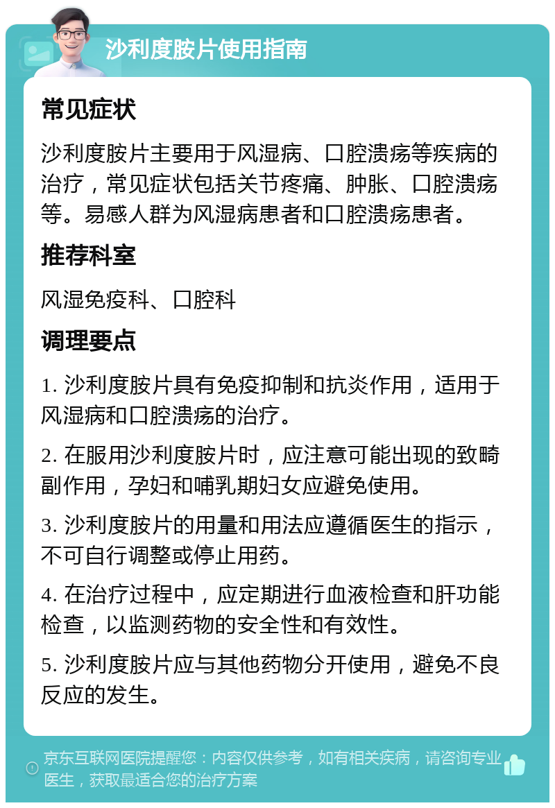 沙利度胺片使用指南 常见症状 沙利度胺片主要用于风湿病、口腔溃疡等疾病的治疗，常见症状包括关节疼痛、肿胀、口腔溃疡等。易感人群为风湿病患者和口腔溃疡患者。 推荐科室 风湿免疫科、口腔科 调理要点 1. 沙利度胺片具有免疫抑制和抗炎作用，适用于风湿病和口腔溃疡的治疗。 2. 在服用沙利度胺片时，应注意可能出现的致畸副作用，孕妇和哺乳期妇女应避免使用。 3. 沙利度胺片的用量和用法应遵循医生的指示，不可自行调整或停止用药。 4. 在治疗过程中，应定期进行血液检查和肝功能检查，以监测药物的安全性和有效性。 5. 沙利度胺片应与其他药物分开使用，避免不良反应的发生。