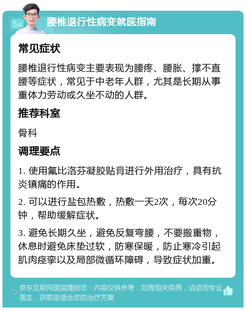 腰椎退行性病变就医指南 常见症状 腰椎退行性病变主要表现为腰疼、腰胀、撑不直腰等症状，常见于中老年人群，尤其是长期从事重体力劳动或久坐不动的人群。 推荐科室 骨科 调理要点 1. 使用氟比洛芬凝胶贴膏进行外用治疗，具有抗炎镇痛的作用。 2. 可以进行盐包热敷，热敷一天2次，每次20分钟，帮助缓解症状。 3. 避免长期久坐，避免反复弯腰，不要搬重物，休息时避免床垫过软，防寒保暖，防止寒冷引起肌肉痉挛以及局部微循环障碍，导致症状加重。