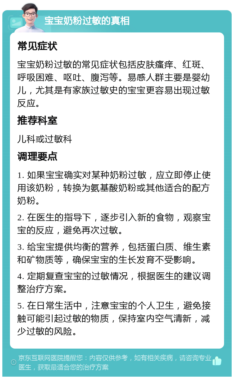 宝宝奶粉过敏的真相 常见症状 宝宝奶粉过敏的常见症状包括皮肤瘙痒、红斑、呼吸困难、呕吐、腹泻等。易感人群主要是婴幼儿，尤其是有家族过敏史的宝宝更容易出现过敏反应。 推荐科室 儿科或过敏科 调理要点 1. 如果宝宝确实对某种奶粉过敏，应立即停止使用该奶粉，转换为氨基酸奶粉或其他适合的配方奶粉。 2. 在医生的指导下，逐步引入新的食物，观察宝宝的反应，避免再次过敏。 3. 给宝宝提供均衡的营养，包括蛋白质、维生素和矿物质等，确保宝宝的生长发育不受影响。 4. 定期复查宝宝的过敏情况，根据医生的建议调整治疗方案。 5. 在日常生活中，注意宝宝的个人卫生，避免接触可能引起过敏的物质，保持室内空气清新，减少过敏的风险。