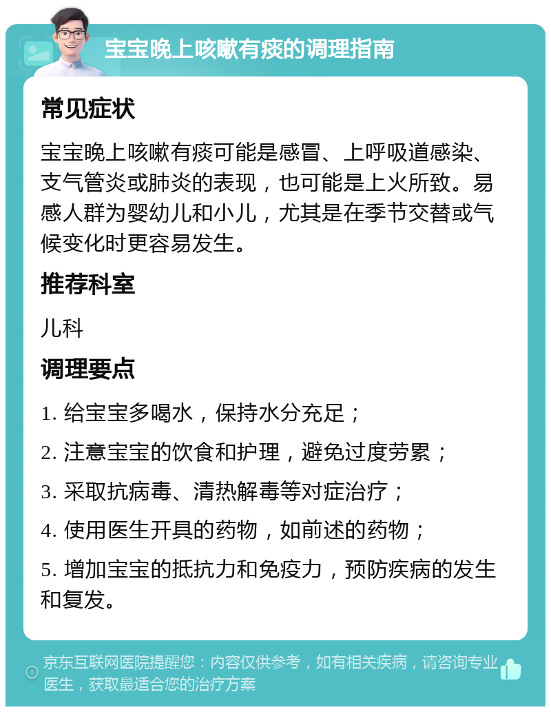 宝宝晚上咳嗽有痰的调理指南 常见症状 宝宝晚上咳嗽有痰可能是感冒、上呼吸道感染、支气管炎或肺炎的表现，也可能是上火所致。易感人群为婴幼儿和小儿，尤其是在季节交替或气候变化时更容易发生。 推荐科室 儿科 调理要点 1. 给宝宝多喝水，保持水分充足； 2. 注意宝宝的饮食和护理，避免过度劳累； 3. 采取抗病毒、清热解毒等对症治疗； 4. 使用医生开具的药物，如前述的药物； 5. 增加宝宝的抵抗力和免疫力，预防疾病的发生和复发。