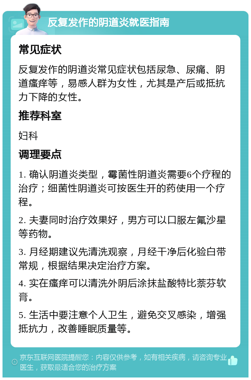 反复发作的阴道炎就医指南 常见症状 反复发作的阴道炎常见症状包括尿急、尿痛、阴道瘙痒等，易感人群为女性，尤其是产后或抵抗力下降的女性。 推荐科室 妇科 调理要点 1. 确认阴道炎类型，霉菌性阴道炎需要6个疗程的治疗；细菌性阴道炎可按医生开的药使用一个疗程。 2. 夫妻同时治疗效果好，男方可以口服左氟沙星等药物。 3. 月经期建议先清洗观察，月经干净后化验白带常规，根据结果决定治疗方案。 4. 实在瘙痒可以清洗外阴后涂抹盐酸特比萘芬软膏。 5. 生活中要注意个人卫生，避免交叉感染，增强抵抗力，改善睡眠质量等。