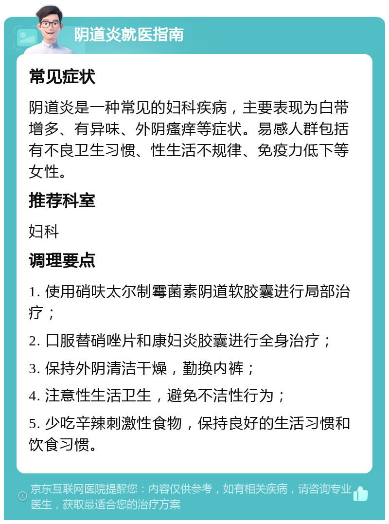 阴道炎就医指南 常见症状 阴道炎是一种常见的妇科疾病，主要表现为白带增多、有异味、外阴瘙痒等症状。易感人群包括有不良卫生习惯、性生活不规律、免疫力低下等女性。 推荐科室 妇科 调理要点 1. 使用硝呋太尔制霉菌素阴道软胶囊进行局部治疗； 2. 口服替硝唑片和康妇炎胶囊进行全身治疗； 3. 保持外阴清洁干燥，勤换内裤； 4. 注意性生活卫生，避免不洁性行为； 5. 少吃辛辣刺激性食物，保持良好的生活习惯和饮食习惯。