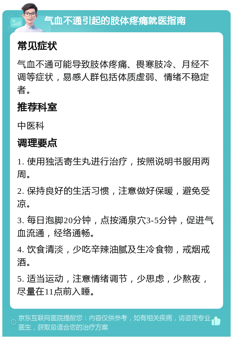 气血不通引起的肢体疼痛就医指南 常见症状 气血不通可能导致肢体疼痛、畏寒肢冷、月经不调等症状，易感人群包括体质虚弱、情绪不稳定者。 推荐科室 中医科 调理要点 1. 使用独活寄生丸进行治疗，按照说明书服用两周。 2. 保持良好的生活习惯，注意做好保暖，避免受凉。 3. 每日泡脚20分钟，点按涌泉穴3-5分钟，促进气血流通，经络通畅。 4. 饮食清淡，少吃辛辣油腻及生冷食物，戒烟戒酒。 5. 适当运动，注意情绪调节，少思虑，少熬夜，尽量在11点前入睡。