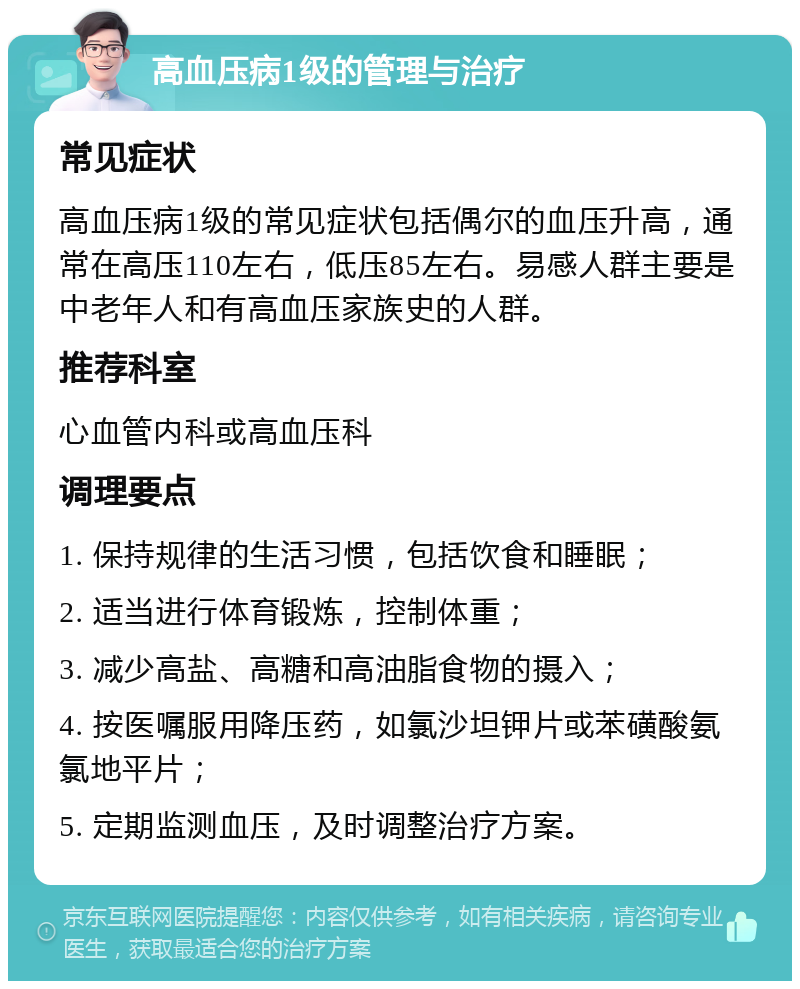 高血压病1级的管理与治疗 常见症状 高血压病1级的常见症状包括偶尔的血压升高，通常在高压110左右，低压85左右。易感人群主要是中老年人和有高血压家族史的人群。 推荐科室 心血管内科或高血压科 调理要点 1. 保持规律的生活习惯，包括饮食和睡眠； 2. 适当进行体育锻炼，控制体重； 3. 减少高盐、高糖和高油脂食物的摄入； 4. 按医嘱服用降压药，如氯沙坦钾片或苯磺酸氨氯地平片； 5. 定期监测血压，及时调整治疗方案。