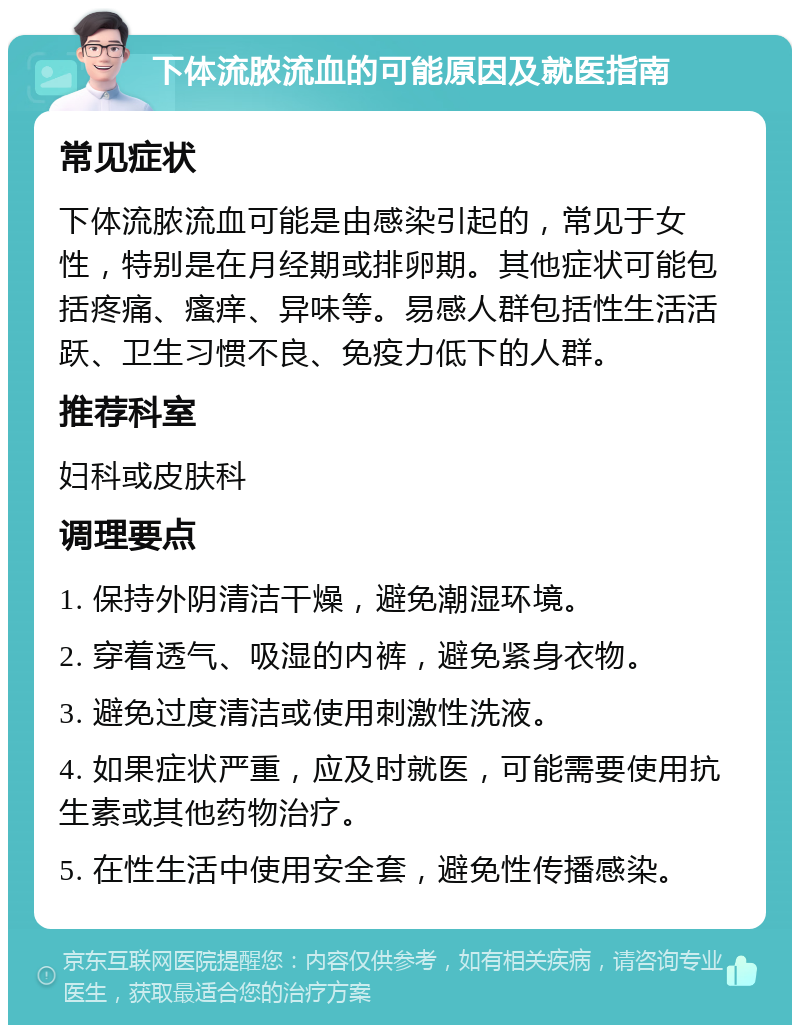 下体流脓流血的可能原因及就医指南 常见症状 下体流脓流血可能是由感染引起的，常见于女性，特别是在月经期或排卵期。其他症状可能包括疼痛、瘙痒、异味等。易感人群包括性生活活跃、卫生习惯不良、免疫力低下的人群。 推荐科室 妇科或皮肤科 调理要点 1. 保持外阴清洁干燥，避免潮湿环境。 2. 穿着透气、吸湿的内裤，避免紧身衣物。 3. 避免过度清洁或使用刺激性洗液。 4. 如果症状严重，应及时就医，可能需要使用抗生素或其他药物治疗。 5. 在性生活中使用安全套，避免性传播感染。