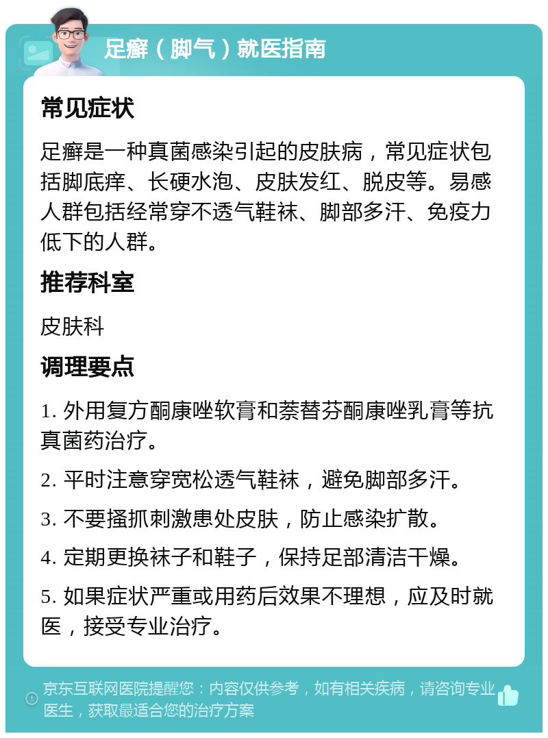 足癣（脚气）就医指南 常见症状 足癣是一种真菌感染引起的皮肤病，常见症状包括脚底痒、长硬水泡、皮肤发红、脱皮等。易感人群包括经常穿不透气鞋袜、脚部多汗、免疫力低下的人群。 推荐科室 皮肤科 调理要点 1. 外用复方酮康唑软膏和萘替芬酮康唑乳膏等抗真菌药治疗。 2. 平时注意穿宽松透气鞋袜，避免脚部多汗。 3. 不要搔抓刺激患处皮肤，防止感染扩散。 4. 定期更换袜子和鞋子，保持足部清洁干燥。 5. 如果症状严重或用药后效果不理想，应及时就医，接受专业治疗。