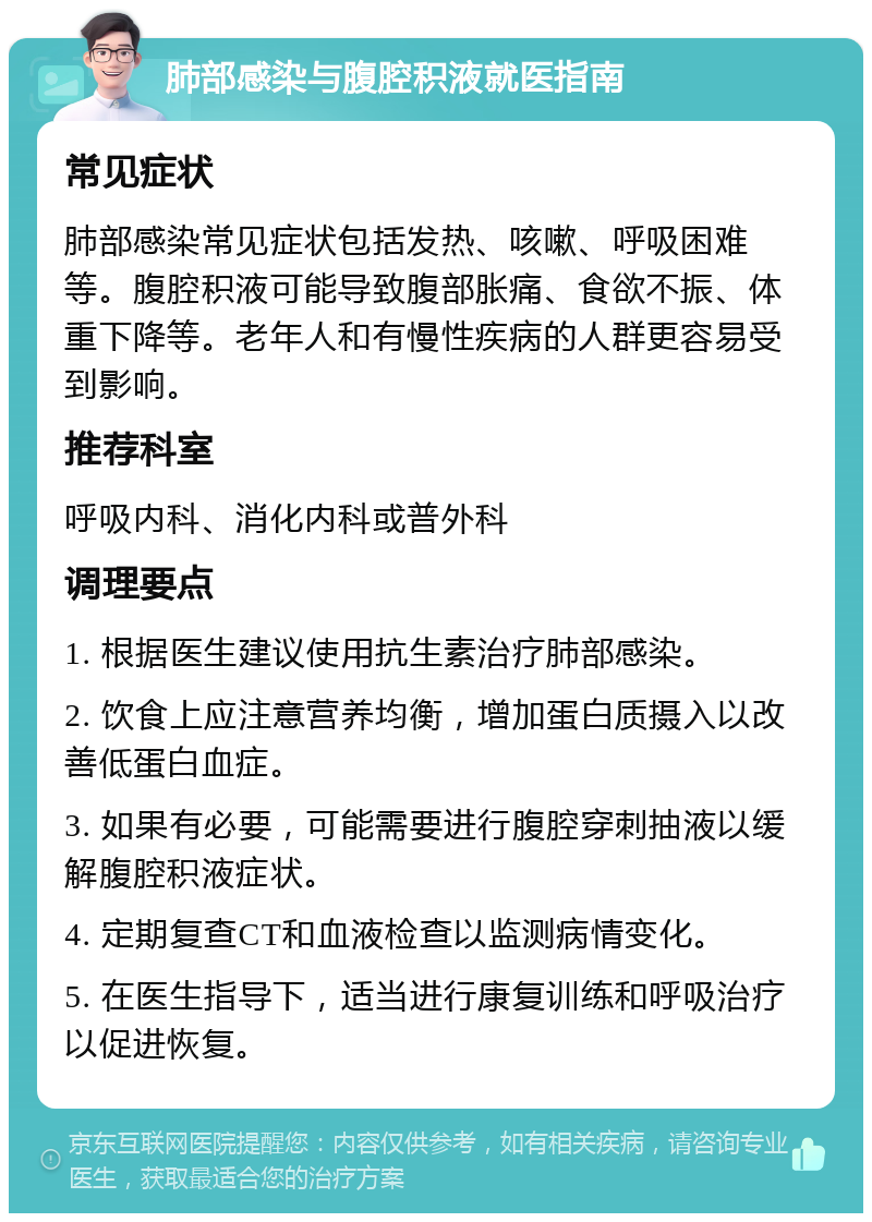 肺部感染与腹腔积液就医指南 常见症状 肺部感染常见症状包括发热、咳嗽、呼吸困难等。腹腔积液可能导致腹部胀痛、食欲不振、体重下降等。老年人和有慢性疾病的人群更容易受到影响。 推荐科室 呼吸内科、消化内科或普外科 调理要点 1. 根据医生建议使用抗生素治疗肺部感染。 2. 饮食上应注意营养均衡，增加蛋白质摄入以改善低蛋白血症。 3. 如果有必要，可能需要进行腹腔穿刺抽液以缓解腹腔积液症状。 4. 定期复查CT和血液检查以监测病情变化。 5. 在医生指导下，适当进行康复训练和呼吸治疗以促进恢复。