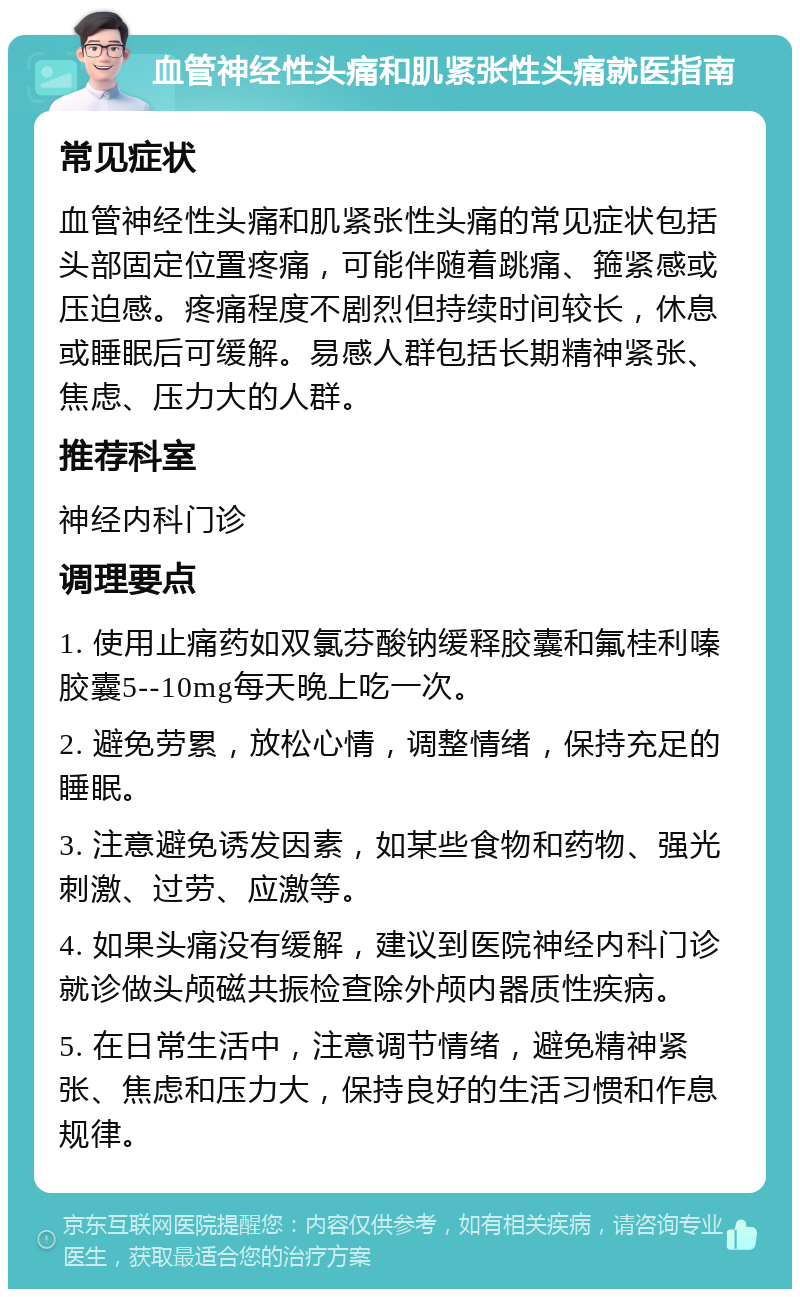 血管神经性头痛和肌紧张性头痛就医指南 常见症状 血管神经性头痛和肌紧张性头痛的常见症状包括头部固定位置疼痛，可能伴随着跳痛、箍紧感或压迫感。疼痛程度不剧烈但持续时间较长，休息或睡眠后可缓解。易感人群包括长期精神紧张、焦虑、压力大的人群。 推荐科室 神经内科门诊 调理要点 1. 使用止痛药如双氯芬酸钠缓释胶囊和氟桂利嗪胶囊5--10mg每天晚上吃一次。 2. 避免劳累，放松心情，调整情绪，保持充足的睡眠。 3. 注意避免诱发因素，如某些食物和药物、强光刺激、过劳、应激等。 4. 如果头痛没有缓解，建议到医院神经内科门诊就诊做头颅磁共振检查除外颅内器质性疾病。 5. 在日常生活中，注意调节情绪，避免精神紧张、焦虑和压力大，保持良好的生活习惯和作息规律。