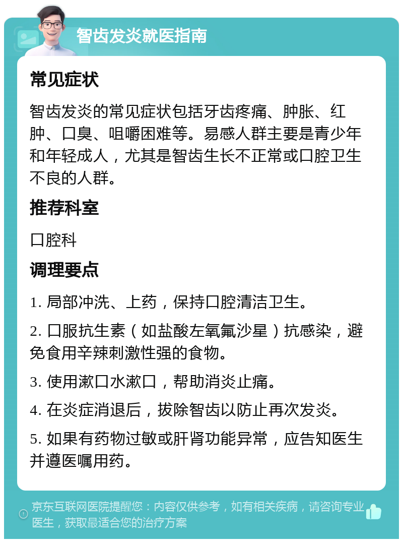 智齿发炎就医指南 常见症状 智齿发炎的常见症状包括牙齿疼痛、肿胀、红肿、口臭、咀嚼困难等。易感人群主要是青少年和年轻成人，尤其是智齿生长不正常或口腔卫生不良的人群。 推荐科室 口腔科 调理要点 1. 局部冲洗、上药，保持口腔清洁卫生。 2. 口服抗生素（如盐酸左氧氟沙星）抗感染，避免食用辛辣刺激性强的食物。 3. 使用漱口水漱口，帮助消炎止痛。 4. 在炎症消退后，拔除智齿以防止再次发炎。 5. 如果有药物过敏或肝肾功能异常，应告知医生并遵医嘱用药。