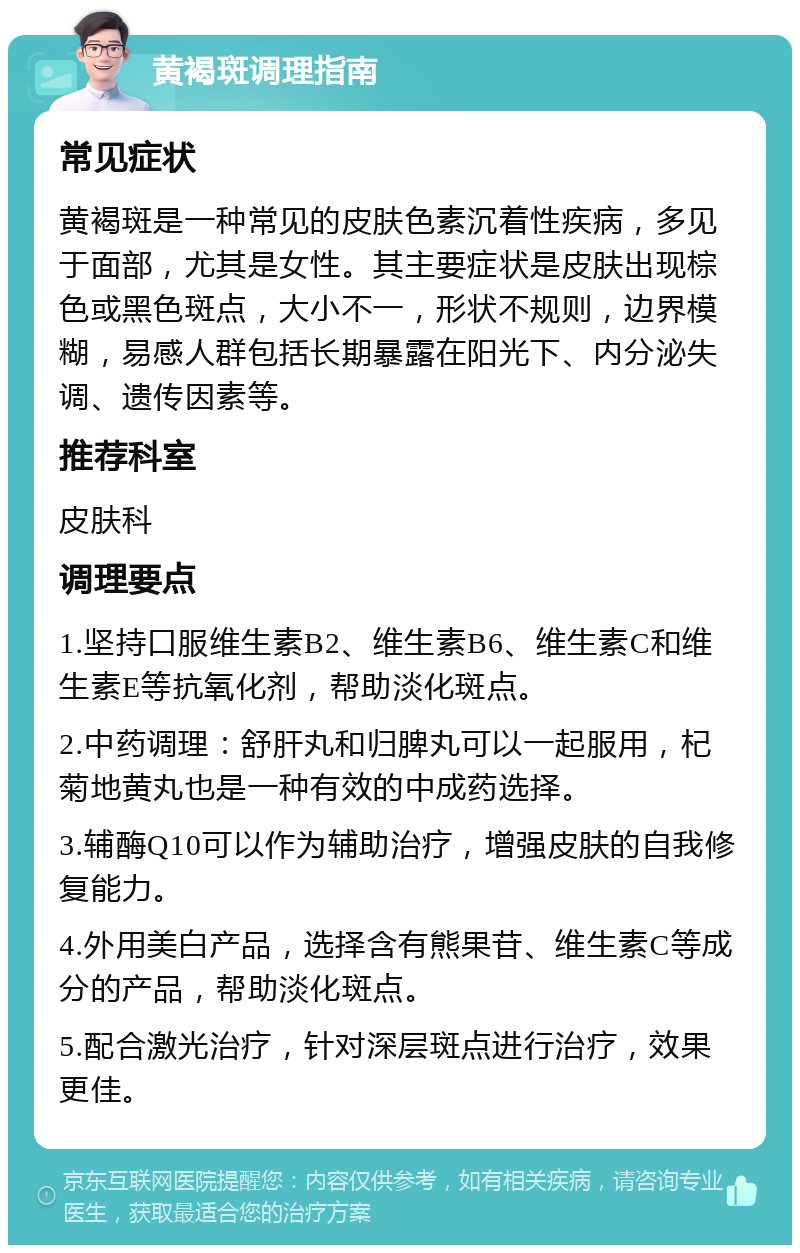 黄褐斑调理指南 常见症状 黄褐斑是一种常见的皮肤色素沉着性疾病，多见于面部，尤其是女性。其主要症状是皮肤出现棕色或黑色斑点，大小不一，形状不规则，边界模糊，易感人群包括长期暴露在阳光下、内分泌失调、遗传因素等。 推荐科室 皮肤科 调理要点 1.坚持口服维生素B2、维生素B6、维生素C和维生素E等抗氧化剂，帮助淡化斑点。 2.中药调理：舒肝丸和归脾丸可以一起服用，杞菊地黄丸也是一种有效的中成药选择。 3.辅酶Q10可以作为辅助治疗，增强皮肤的自我修复能力。 4.外用美白产品，选择含有熊果苷、维生素C等成分的产品，帮助淡化斑点。 5.配合激光治疗，针对深层斑点进行治疗，效果更佳。