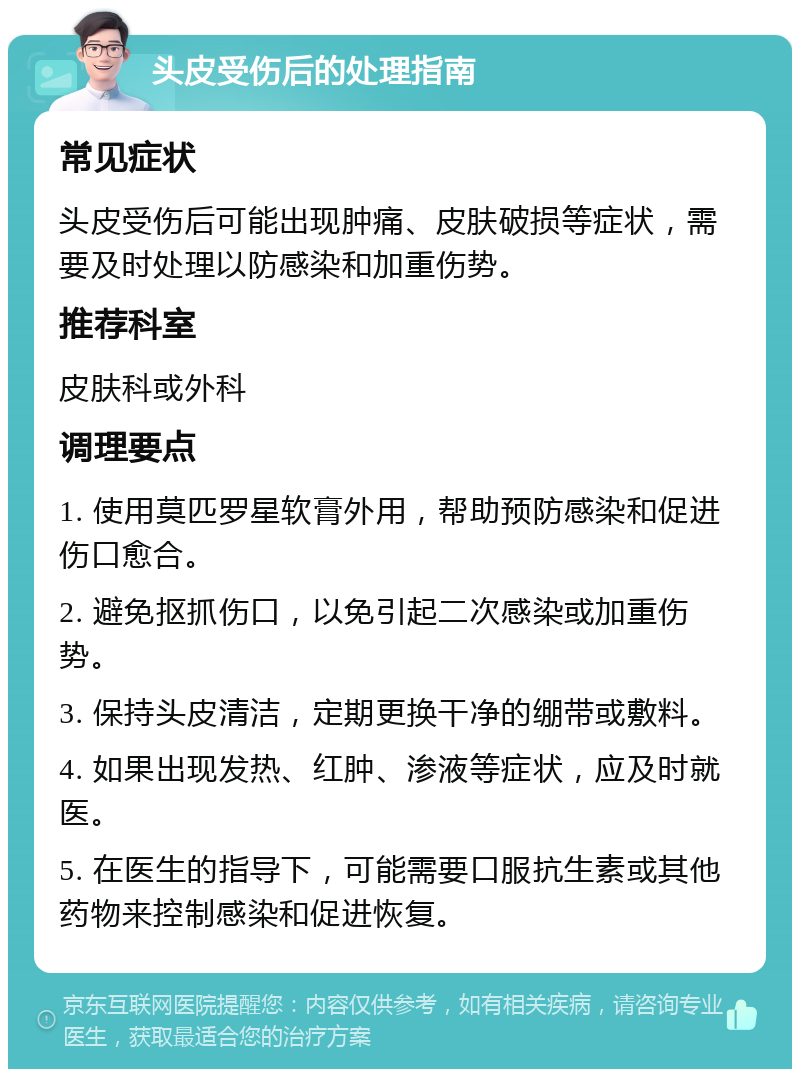 头皮受伤后的处理指南 常见症状 头皮受伤后可能出现肿痛、皮肤破损等症状，需要及时处理以防感染和加重伤势。 推荐科室 皮肤科或外科 调理要点 1. 使用莫匹罗星软膏外用，帮助预防感染和促进伤口愈合。 2. 避免抠抓伤口，以免引起二次感染或加重伤势。 3. 保持头皮清洁，定期更换干净的绷带或敷料。 4. 如果出现发热、红肿、渗液等症状，应及时就医。 5. 在医生的指导下，可能需要口服抗生素或其他药物来控制感染和促进恢复。