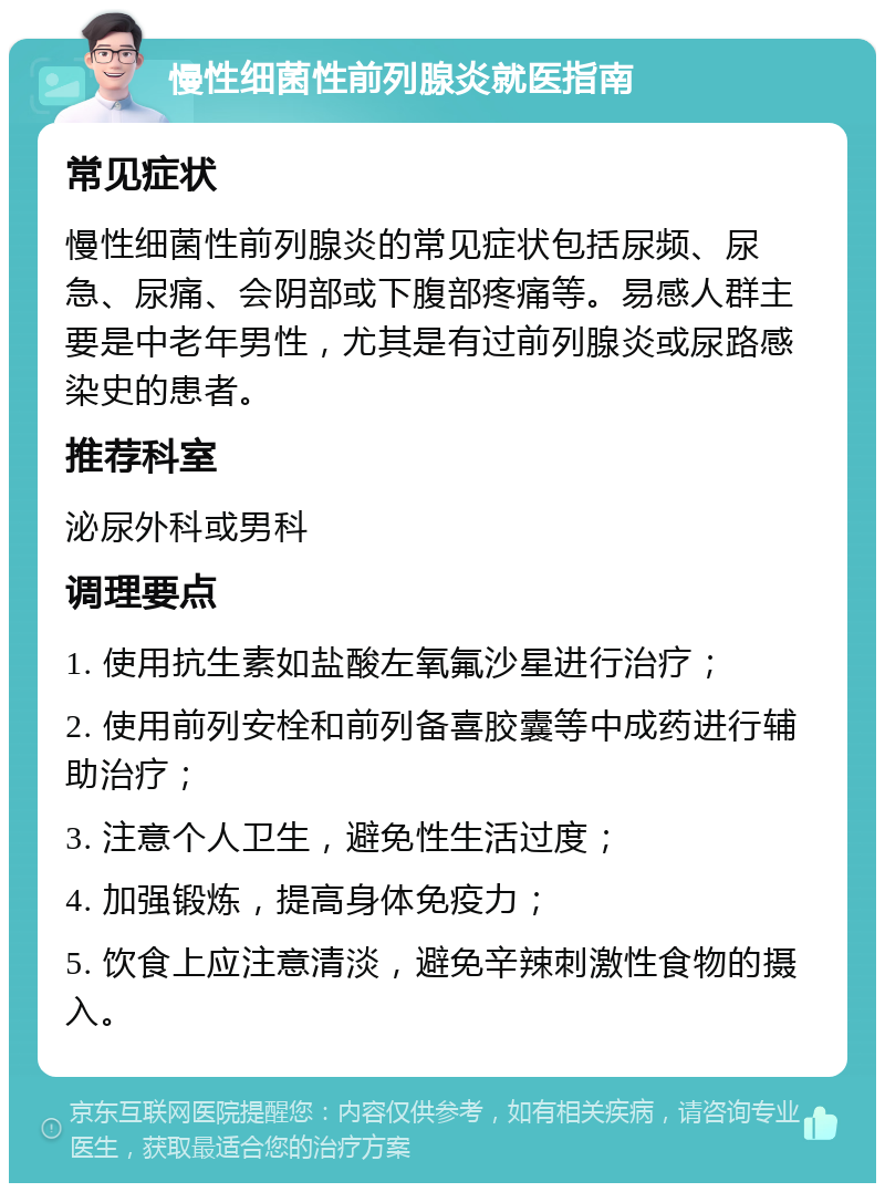 慢性细菌性前列腺炎就医指南 常见症状 慢性细菌性前列腺炎的常见症状包括尿频、尿急、尿痛、会阴部或下腹部疼痛等。易感人群主要是中老年男性，尤其是有过前列腺炎或尿路感染史的患者。 推荐科室 泌尿外科或男科 调理要点 1. 使用抗生素如盐酸左氧氟沙星进行治疗； 2. 使用前列安栓和前列备喜胶囊等中成药进行辅助治疗； 3. 注意个人卫生，避免性生活过度； 4. 加强锻炼，提高身体免疫力； 5. 饮食上应注意清淡，避免辛辣刺激性食物的摄入。