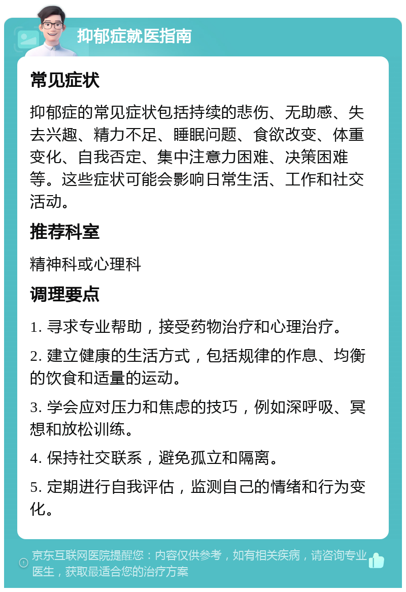 抑郁症就医指南 常见症状 抑郁症的常见症状包括持续的悲伤、无助感、失去兴趣、精力不足、睡眠问题、食欲改变、体重变化、自我否定、集中注意力困难、决策困难等。这些症状可能会影响日常生活、工作和社交活动。 推荐科室 精神科或心理科 调理要点 1. 寻求专业帮助，接受药物治疗和心理治疗。 2. 建立健康的生活方式，包括规律的作息、均衡的饮食和适量的运动。 3. 学会应对压力和焦虑的技巧，例如深呼吸、冥想和放松训练。 4. 保持社交联系，避免孤立和隔离。 5. 定期进行自我评估，监测自己的情绪和行为变化。