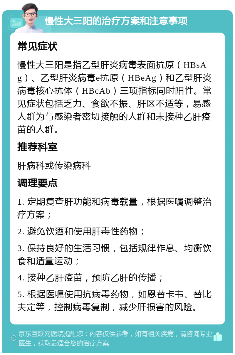 慢性大三阳的治疗方案和注意事项 常见症状 慢性大三阳是指乙型肝炎病毒表面抗原（HBsAg）、乙型肝炎病毒e抗原（HBeAg）和乙型肝炎病毒核心抗体（HBcAb）三项指标同时阳性。常见症状包括乏力、食欲不振、肝区不适等，易感人群为与感染者密切接触的人群和未接种乙肝疫苗的人群。 推荐科室 肝病科或传染病科 调理要点 1. 定期复查肝功能和病毒载量，根据医嘱调整治疗方案； 2. 避免饮酒和使用肝毒性药物； 3. 保持良好的生活习惯，包括规律作息、均衡饮食和适量运动； 4. 接种乙肝疫苗，预防乙肝的传播； 5. 根据医嘱使用抗病毒药物，如恩替卡韦、替比夫定等，控制病毒复制，减少肝损害的风险。