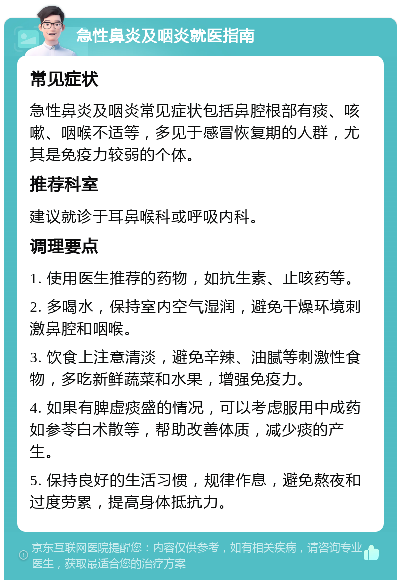 急性鼻炎及咽炎就医指南 常见症状 急性鼻炎及咽炎常见症状包括鼻腔根部有痰、咳嗽、咽喉不适等，多见于感冒恢复期的人群，尤其是免疫力较弱的个体。 推荐科室 建议就诊于耳鼻喉科或呼吸内科。 调理要点 1. 使用医生推荐的药物，如抗生素、止咳药等。 2. 多喝水，保持室内空气湿润，避免干燥环境刺激鼻腔和咽喉。 3. 饮食上注意清淡，避免辛辣、油腻等刺激性食物，多吃新鲜蔬菜和水果，增强免疫力。 4. 如果有脾虚痰盛的情况，可以考虑服用中成药如参苓白术散等，帮助改善体质，减少痰的产生。 5. 保持良好的生活习惯，规律作息，避免熬夜和过度劳累，提高身体抵抗力。