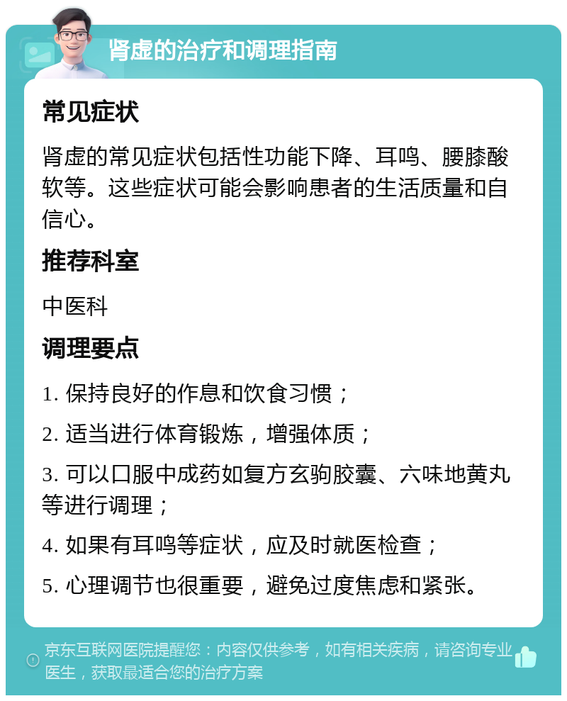 肾虚的治疗和调理指南 常见症状 肾虚的常见症状包括性功能下降、耳鸣、腰膝酸软等。这些症状可能会影响患者的生活质量和自信心。 推荐科室 中医科 调理要点 1. 保持良好的作息和饮食习惯； 2. 适当进行体育锻炼，增强体质； 3. 可以口服中成药如复方玄驹胶囊、六味地黄丸等进行调理； 4. 如果有耳鸣等症状，应及时就医检查； 5. 心理调节也很重要，避免过度焦虑和紧张。