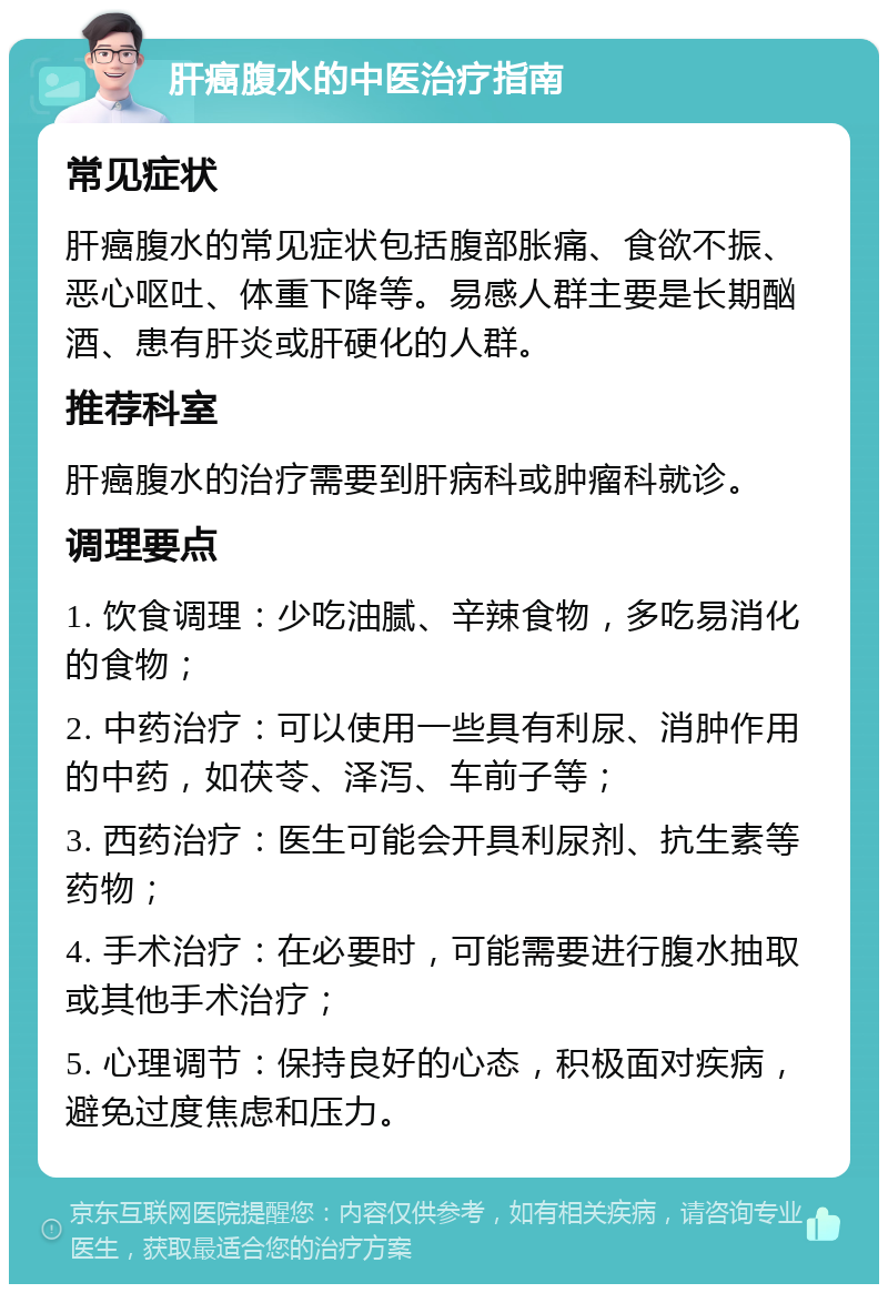 肝癌腹水的中医治疗指南 常见症状 肝癌腹水的常见症状包括腹部胀痛、食欲不振、恶心呕吐、体重下降等。易感人群主要是长期酗酒、患有肝炎或肝硬化的人群。 推荐科室 肝癌腹水的治疗需要到肝病科或肿瘤科就诊。 调理要点 1. 饮食调理：少吃油腻、辛辣食物，多吃易消化的食物； 2. 中药治疗：可以使用一些具有利尿、消肿作用的中药，如茯苓、泽泻、车前子等； 3. 西药治疗：医生可能会开具利尿剂、抗生素等药物； 4. 手术治疗：在必要时，可能需要进行腹水抽取或其他手术治疗； 5. 心理调节：保持良好的心态，积极面对疾病，避免过度焦虑和压力。