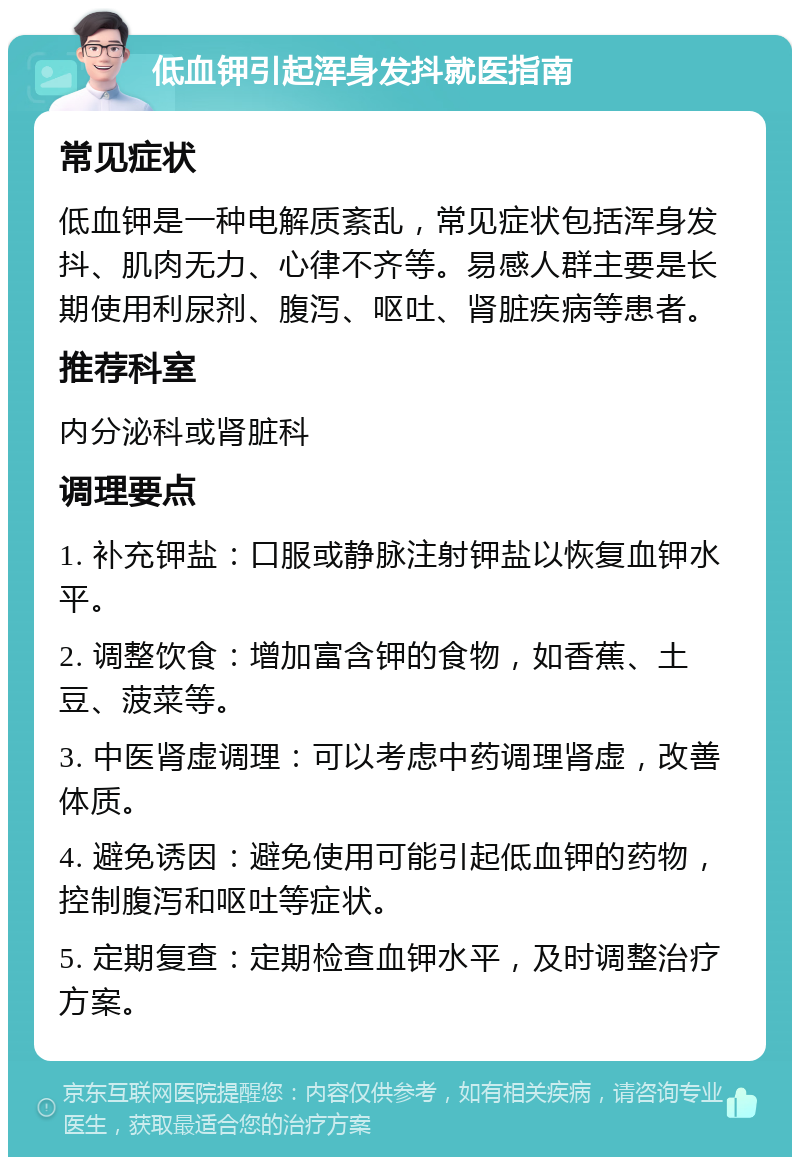 低血钾引起浑身发抖就医指南 常见症状 低血钾是一种电解质紊乱，常见症状包括浑身发抖、肌肉无力、心律不齐等。易感人群主要是长期使用利尿剂、腹泻、呕吐、肾脏疾病等患者。 推荐科室 内分泌科或肾脏科 调理要点 1. 补充钾盐：口服或静脉注射钾盐以恢复血钾水平。 2. 调整饮食：增加富含钾的食物，如香蕉、土豆、菠菜等。 3. 中医肾虚调理：可以考虑中药调理肾虚，改善体质。 4. 避免诱因：避免使用可能引起低血钾的药物，控制腹泻和呕吐等症状。 5. 定期复查：定期检查血钾水平，及时调整治疗方案。