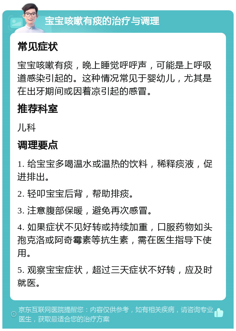 宝宝咳嗽有痰的治疗与调理 常见症状 宝宝咳嗽有痰，晚上睡觉呼呼声，可能是上呼吸道感染引起的。这种情况常见于婴幼儿，尤其是在出牙期间或因着凉引起的感冒。 推荐科室 儿科 调理要点 1. 给宝宝多喝温水或温热的饮料，稀释痰液，促进排出。 2. 轻叩宝宝后背，帮助排痰。 3. 注意腹部保暖，避免再次感冒。 4. 如果症状不见好转或持续加重，口服药物如头孢克洛或阿奇霉素等抗生素，需在医生指导下使用。 5. 观察宝宝症状，超过三天症状不好转，应及时就医。