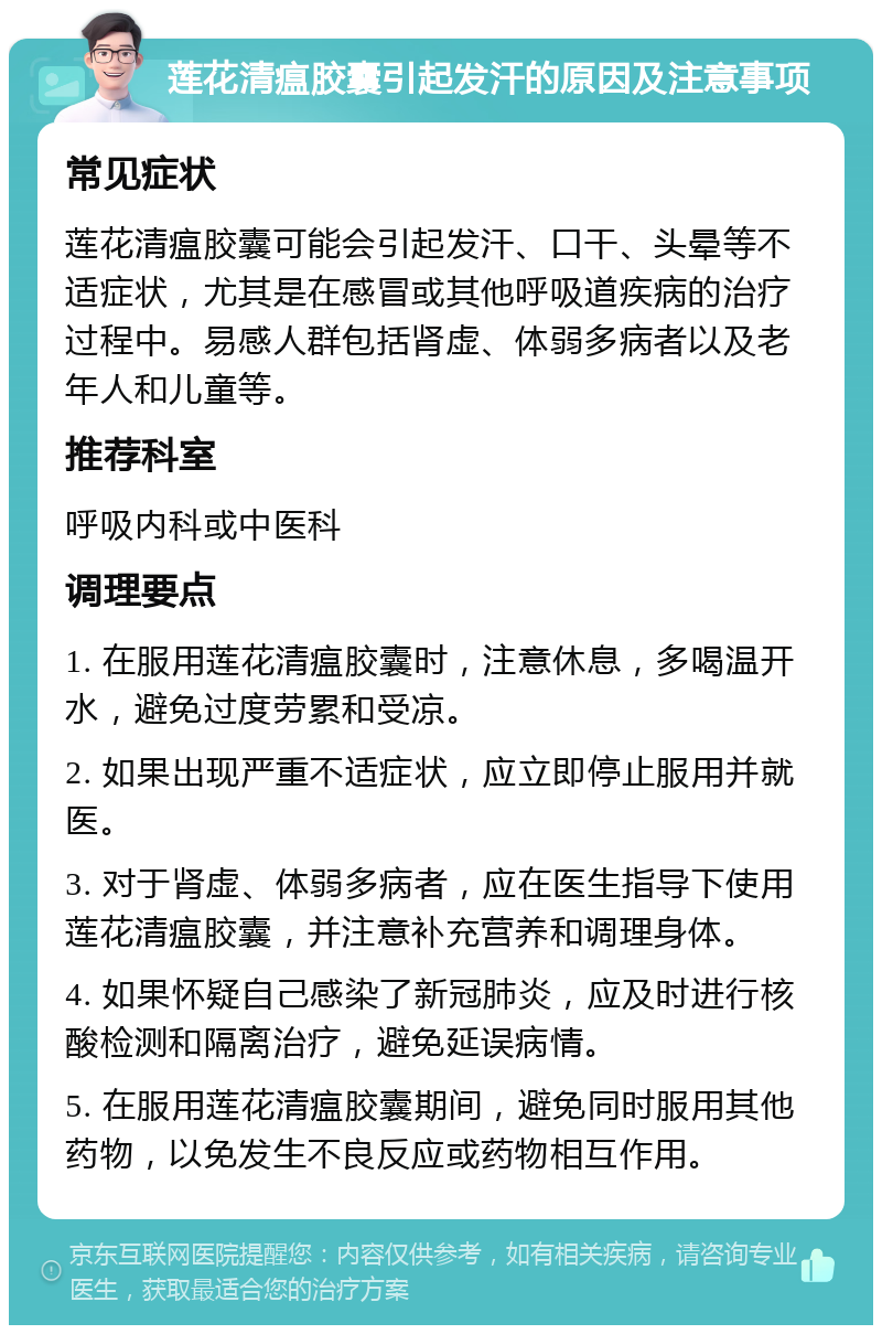 莲花清瘟胶囊引起发汗的原因及注意事项 常见症状 莲花清瘟胶囊可能会引起发汗、口干、头晕等不适症状，尤其是在感冒或其他呼吸道疾病的治疗过程中。易感人群包括肾虚、体弱多病者以及老年人和儿童等。 推荐科室 呼吸内科或中医科 调理要点 1. 在服用莲花清瘟胶囊时，注意休息，多喝温开水，避免过度劳累和受凉。 2. 如果出现严重不适症状，应立即停止服用并就医。 3. 对于肾虚、体弱多病者，应在医生指导下使用莲花清瘟胶囊，并注意补充营养和调理身体。 4. 如果怀疑自己感染了新冠肺炎，应及时进行核酸检测和隔离治疗，避免延误病情。 5. 在服用莲花清瘟胶囊期间，避免同时服用其他药物，以免发生不良反应或药物相互作用。