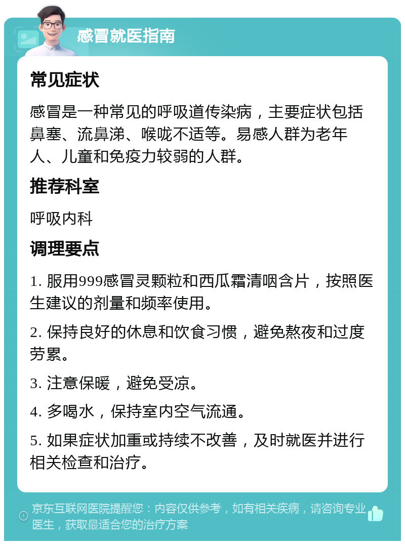 感冒就医指南 常见症状 感冒是一种常见的呼吸道传染病，主要症状包括鼻塞、流鼻涕、喉咙不适等。易感人群为老年人、儿童和免疫力较弱的人群。 推荐科室 呼吸内科 调理要点 1. 服用999感冒灵颗粒和西瓜霜清咽含片，按照医生建议的剂量和频率使用。 2. 保持良好的休息和饮食习惯，避免熬夜和过度劳累。 3. 注意保暖，避免受凉。 4. 多喝水，保持室内空气流通。 5. 如果症状加重或持续不改善，及时就医并进行相关检查和治疗。