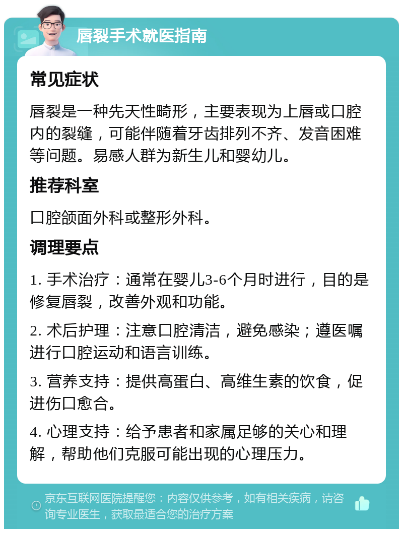 唇裂手术就医指南 常见症状 唇裂是一种先天性畸形，主要表现为上唇或口腔内的裂缝，可能伴随着牙齿排列不齐、发音困难等问题。易感人群为新生儿和婴幼儿。 推荐科室 口腔颌面外科或整形外科。 调理要点 1. 手术治疗：通常在婴儿3-6个月时进行，目的是修复唇裂，改善外观和功能。 2. 术后护理：注意口腔清洁，避免感染；遵医嘱进行口腔运动和语言训练。 3. 营养支持：提供高蛋白、高维生素的饮食，促进伤口愈合。 4. 心理支持：给予患者和家属足够的关心和理解，帮助他们克服可能出现的心理压力。