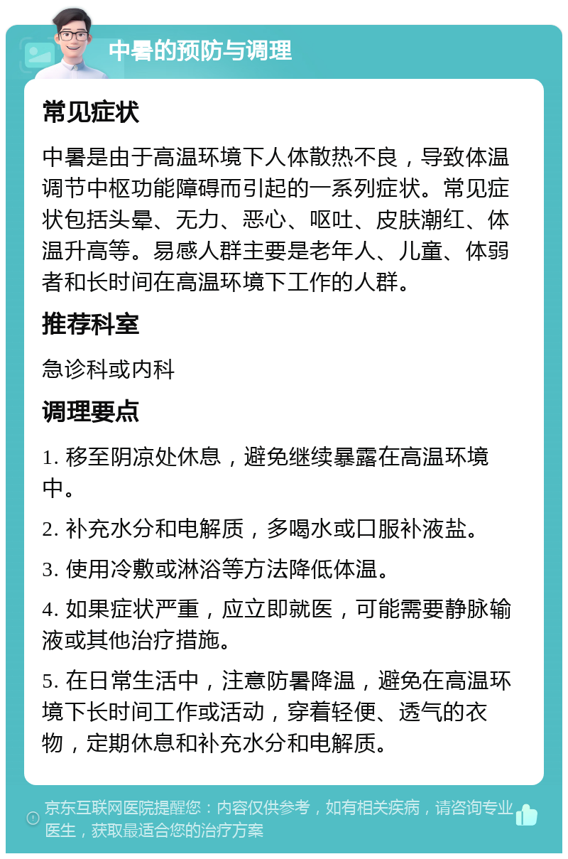 中暑的预防与调理 常见症状 中暑是由于高温环境下人体散热不良，导致体温调节中枢功能障碍而引起的一系列症状。常见症状包括头晕、无力、恶心、呕吐、皮肤潮红、体温升高等。易感人群主要是老年人、儿童、体弱者和长时间在高温环境下工作的人群。 推荐科室 急诊科或内科 调理要点 1. 移至阴凉处休息，避免继续暴露在高温环境中。 2. 补充水分和电解质，多喝水或口服补液盐。 3. 使用冷敷或淋浴等方法降低体温。 4. 如果症状严重，应立即就医，可能需要静脉输液或其他治疗措施。 5. 在日常生活中，注意防暑降温，避免在高温环境下长时间工作或活动，穿着轻便、透气的衣物，定期休息和补充水分和电解质。