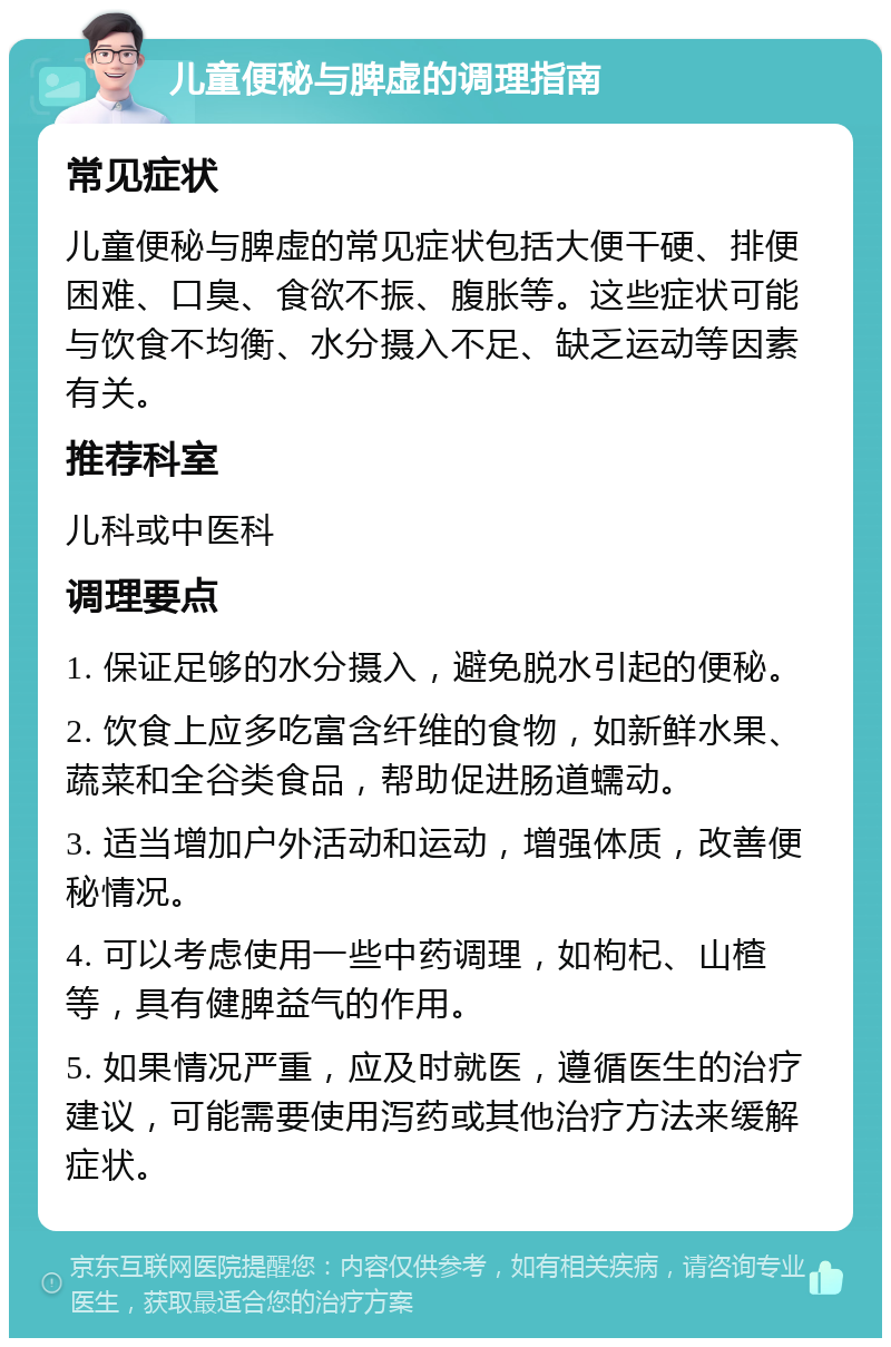 儿童便秘与脾虚的调理指南 常见症状 儿童便秘与脾虚的常见症状包括大便干硬、排便困难、口臭、食欲不振、腹胀等。这些症状可能与饮食不均衡、水分摄入不足、缺乏运动等因素有关。 推荐科室 儿科或中医科 调理要点 1. 保证足够的水分摄入，避免脱水引起的便秘。 2. 饮食上应多吃富含纤维的食物，如新鲜水果、蔬菜和全谷类食品，帮助促进肠道蠕动。 3. 适当增加户外活动和运动，增强体质，改善便秘情况。 4. 可以考虑使用一些中药调理，如枸杞、山楂等，具有健脾益气的作用。 5. 如果情况严重，应及时就医，遵循医生的治疗建议，可能需要使用泻药或其他治疗方法来缓解症状。