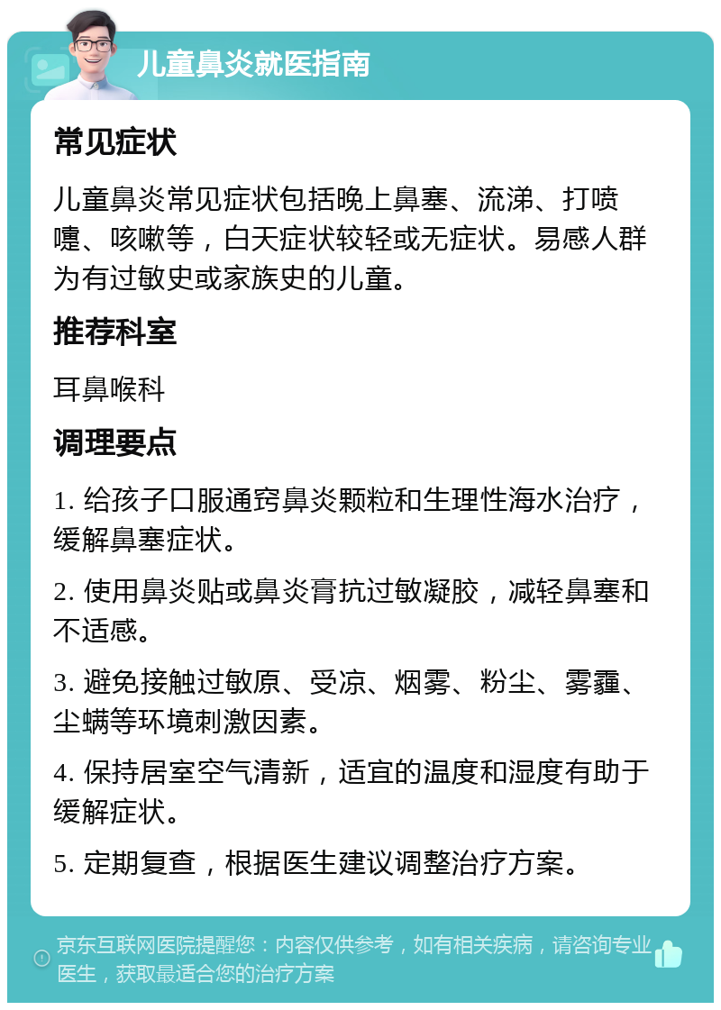 儿童鼻炎就医指南 常见症状 儿童鼻炎常见症状包括晚上鼻塞、流涕、打喷嚏、咳嗽等，白天症状较轻或无症状。易感人群为有过敏史或家族史的儿童。 推荐科室 耳鼻喉科 调理要点 1. 给孩子口服通窍鼻炎颗粒和生理性海水治疗，缓解鼻塞症状。 2. 使用鼻炎贴或鼻炎膏抗过敏凝胶，减轻鼻塞和不适感。 3. 避免接触过敏原、受凉、烟雾、粉尘、雾霾、尘螨等环境刺激因素。 4. 保持居室空气清新，适宜的温度和湿度有助于缓解症状。 5. 定期复查，根据医生建议调整治疗方案。