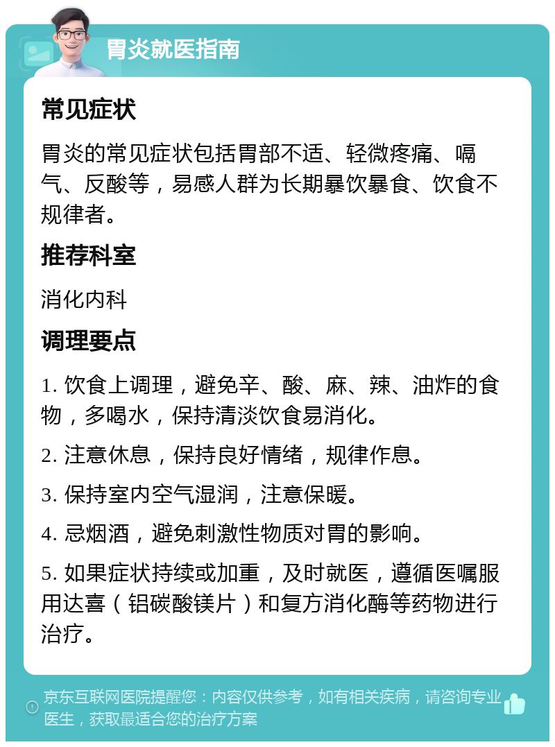 胃炎就医指南 常见症状 胃炎的常见症状包括胃部不适、轻微疼痛、嗝气、反酸等，易感人群为长期暴饮暴食、饮食不规律者。 推荐科室 消化内科 调理要点 1. 饮食上调理，避免辛、酸、麻、辣、油炸的食物，多喝水，保持清淡饮食易消化。 2. 注意休息，保持良好情绪，规律作息。 3. 保持室内空气湿润，注意保暖。 4. 忌烟酒，避免刺激性物质对胃的影响。 5. 如果症状持续或加重，及时就医，遵循医嘱服用达喜（铝碳酸镁片）和复方消化酶等药物进行治疗。