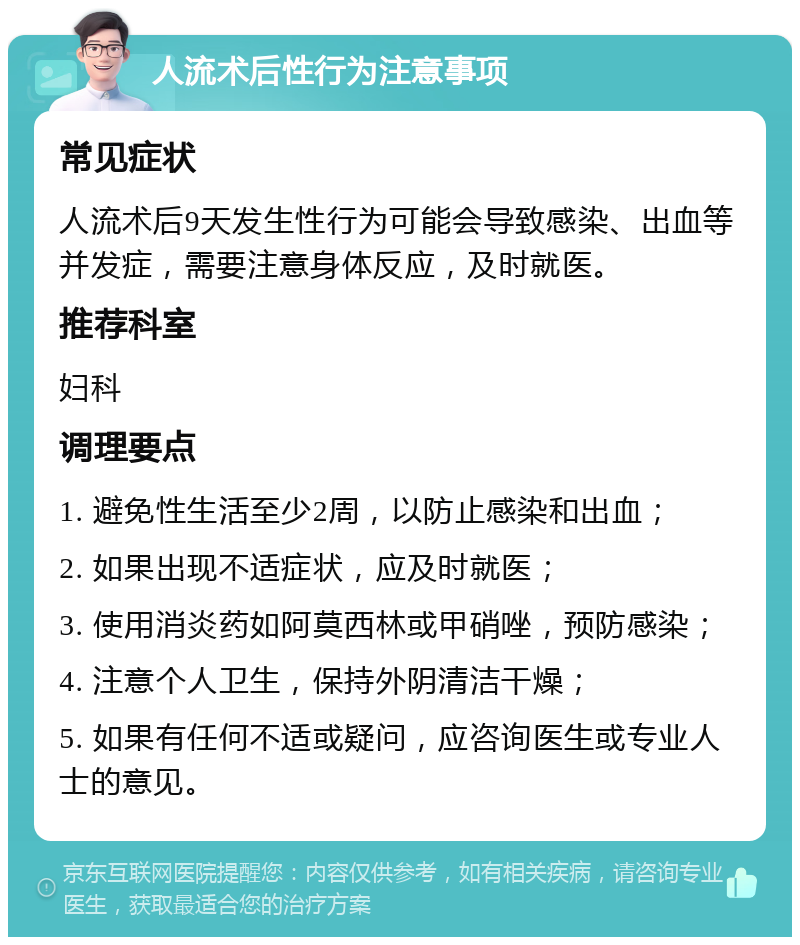 人流术后性行为注意事项 常见症状 人流术后9天发生性行为可能会导致感染、出血等并发症，需要注意身体反应，及时就医。 推荐科室 妇科 调理要点 1. 避免性生活至少2周，以防止感染和出血； 2. 如果出现不适症状，应及时就医； 3. 使用消炎药如阿莫西林或甲硝唑，预防感染； 4. 注意个人卫生，保持外阴清洁干燥； 5. 如果有任何不适或疑问，应咨询医生或专业人士的意见。