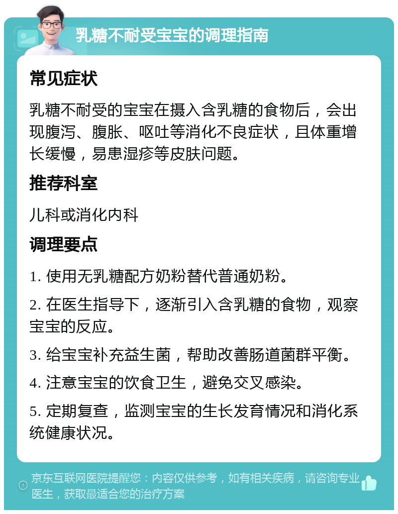 乳糖不耐受宝宝的调理指南 常见症状 乳糖不耐受的宝宝在摄入含乳糖的食物后，会出现腹泻、腹胀、呕吐等消化不良症状，且体重增长缓慢，易患湿疹等皮肤问题。 推荐科室 儿科或消化内科 调理要点 1. 使用无乳糖配方奶粉替代普通奶粉。 2. 在医生指导下，逐渐引入含乳糖的食物，观察宝宝的反应。 3. 给宝宝补充益生菌，帮助改善肠道菌群平衡。 4. 注意宝宝的饮食卫生，避免交叉感染。 5. 定期复查，监测宝宝的生长发育情况和消化系统健康状况。