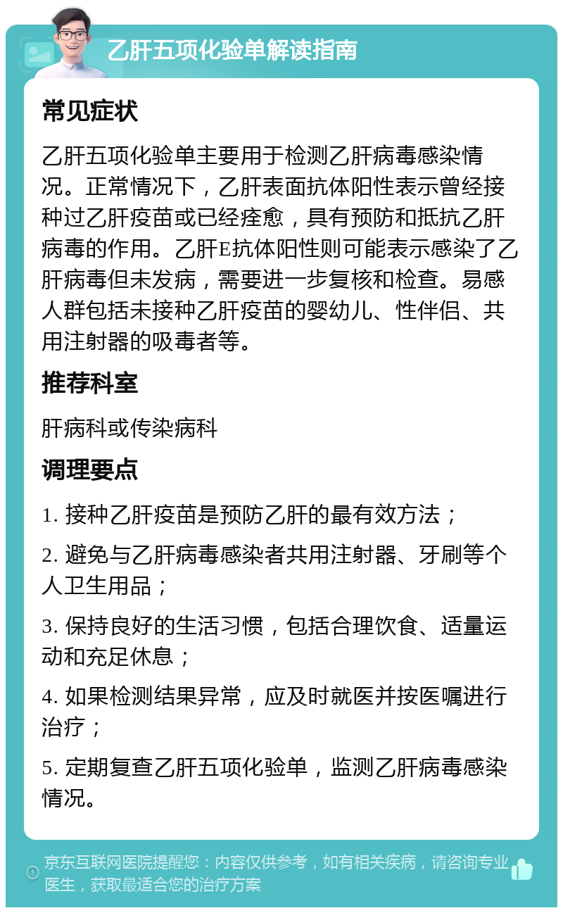 乙肝五项化验单解读指南 常见症状 乙肝五项化验单主要用于检测乙肝病毒感染情况。正常情况下，乙肝表面抗体阳性表示曾经接种过乙肝疫苗或已经痊愈，具有预防和抵抗乙肝病毒的作用。乙肝E抗体阳性则可能表示感染了乙肝病毒但未发病，需要进一步复核和检查。易感人群包括未接种乙肝疫苗的婴幼儿、性伴侣、共用注射器的吸毒者等。 推荐科室 肝病科或传染病科 调理要点 1. 接种乙肝疫苗是预防乙肝的最有效方法； 2. 避免与乙肝病毒感染者共用注射器、牙刷等个人卫生用品； 3. 保持良好的生活习惯，包括合理饮食、适量运动和充足休息； 4. 如果检测结果异常，应及时就医并按医嘱进行治疗； 5. 定期复查乙肝五项化验单，监测乙肝病毒感染情况。