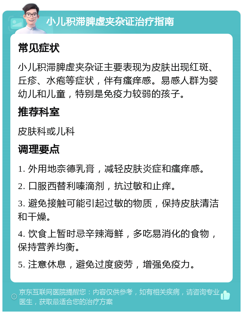 小儿积滞脾虚夹杂证治疗指南 常见症状 小儿积滞脾虚夹杂证主要表现为皮肤出现红斑、丘疹、水疱等症状，伴有瘙痒感。易感人群为婴幼儿和儿童，特别是免疫力较弱的孩子。 推荐科室 皮肤科或儿科 调理要点 1. 外用地奈德乳膏，减轻皮肤炎症和瘙痒感。 2. 口服西替利嗪滴剂，抗过敏和止痒。 3. 避免接触可能引起过敏的物质，保持皮肤清洁和干燥。 4. 饮食上暂时忌辛辣海鲜，多吃易消化的食物，保持营养均衡。 5. 注意休息，避免过度疲劳，增强免疫力。