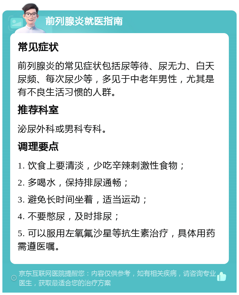 前列腺炎就医指南 常见症状 前列腺炎的常见症状包括尿等待、尿无力、白天尿频、每次尿少等，多见于中老年男性，尤其是有不良生活习惯的人群。 推荐科室 泌尿外科或男科专科。 调理要点 1. 饮食上要清淡，少吃辛辣刺激性食物； 2. 多喝水，保持排尿通畅； 3. 避免长时间坐着，适当运动； 4. 不要憋尿，及时排尿； 5. 可以服用左氧氟沙星等抗生素治疗，具体用药需遵医嘱。