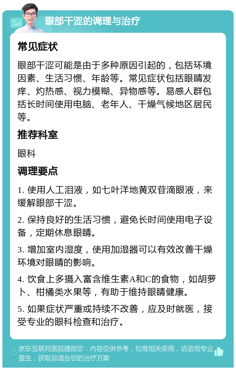 眼部干涩的调理与治疗 常见症状 眼部干涩可能是由于多种原因引起的，包括环境因素、生活习惯、年龄等。常见症状包括眼睛发痒、灼热感、视力模糊、异物感等。易感人群包括长时间使用电脑、老年人、干燥气候地区居民等。 推荐科室 眼科 调理要点 1. 使用人工泪液，如七叶洋地黄双苷滴眼液，来缓解眼部干涩。 2. 保持良好的生活习惯，避免长时间使用电子设备，定期休息眼睛。 3. 增加室内湿度，使用加湿器可以有效改善干燥环境对眼睛的影响。 4. 饮食上多摄入富含维生素A和C的食物，如胡萝卜、柑橘类水果等，有助于维持眼睛健康。 5. 如果症状严重或持续不改善，应及时就医，接受专业的眼科检查和治疗。