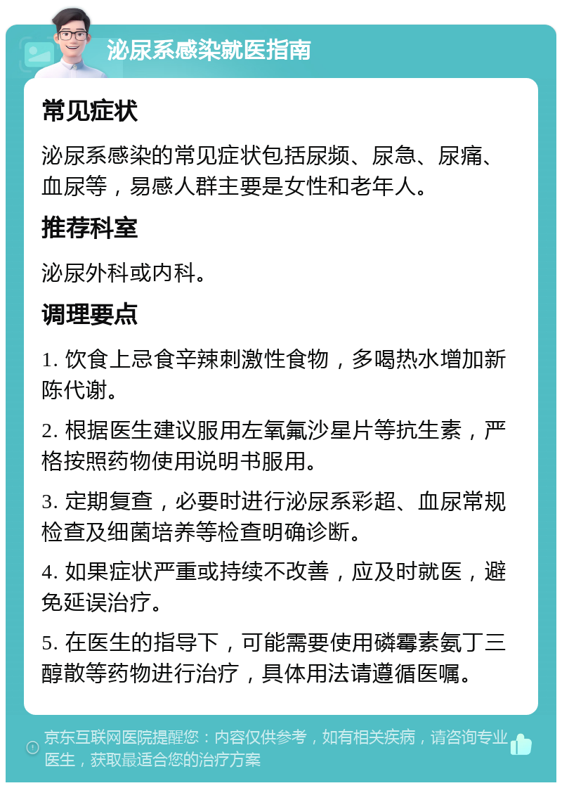 泌尿系感染就医指南 常见症状 泌尿系感染的常见症状包括尿频、尿急、尿痛、血尿等，易感人群主要是女性和老年人。 推荐科室 泌尿外科或内科。 调理要点 1. 饮食上忌食辛辣刺激性食物，多喝热水增加新陈代谢。 2. 根据医生建议服用左氧氟沙星片等抗生素，严格按照药物使用说明书服用。 3. 定期复查，必要时进行泌尿系彩超、血尿常规检查及细菌培养等检查明确诊断。 4. 如果症状严重或持续不改善，应及时就医，避免延误治疗。 5. 在医生的指导下，可能需要使用磷霉素氨丁三醇散等药物进行治疗，具体用法请遵循医嘱。