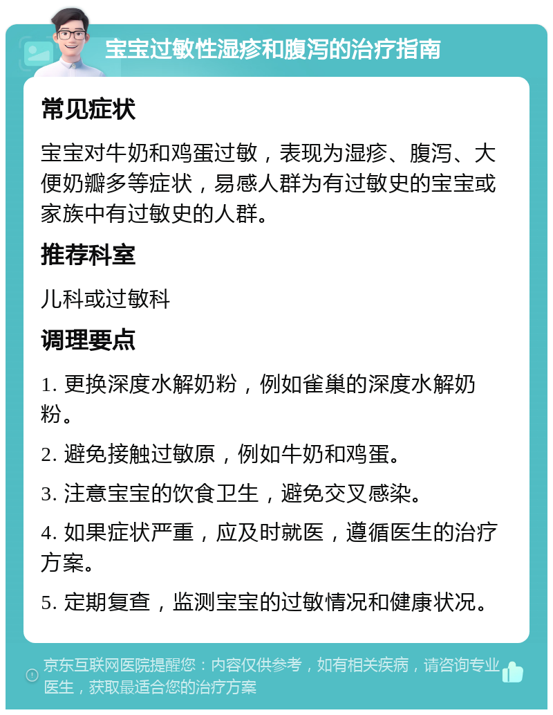 宝宝过敏性湿疹和腹泻的治疗指南 常见症状 宝宝对牛奶和鸡蛋过敏，表现为湿疹、腹泻、大便奶瓣多等症状，易感人群为有过敏史的宝宝或家族中有过敏史的人群。 推荐科室 儿科或过敏科 调理要点 1. 更换深度水解奶粉，例如雀巢的深度水解奶粉。 2. 避免接触过敏原，例如牛奶和鸡蛋。 3. 注意宝宝的饮食卫生，避免交叉感染。 4. 如果症状严重，应及时就医，遵循医生的治疗方案。 5. 定期复查，监测宝宝的过敏情况和健康状况。