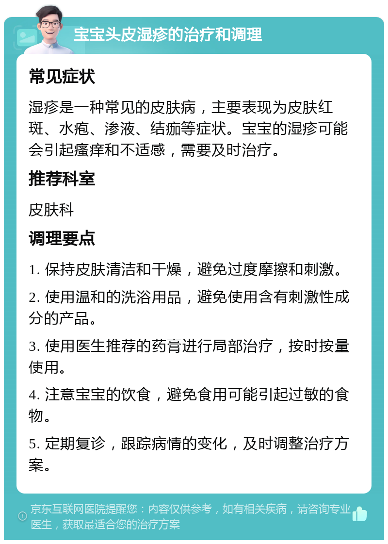 宝宝头皮湿疹的治疗和调理 常见症状 湿疹是一种常见的皮肤病，主要表现为皮肤红斑、水疱、渗液、结痂等症状。宝宝的湿疹可能会引起瘙痒和不适感，需要及时治疗。 推荐科室 皮肤科 调理要点 1. 保持皮肤清洁和干燥，避免过度摩擦和刺激。 2. 使用温和的洗浴用品，避免使用含有刺激性成分的产品。 3. 使用医生推荐的药膏进行局部治疗，按时按量使用。 4. 注意宝宝的饮食，避免食用可能引起过敏的食物。 5. 定期复诊，跟踪病情的变化，及时调整治疗方案。