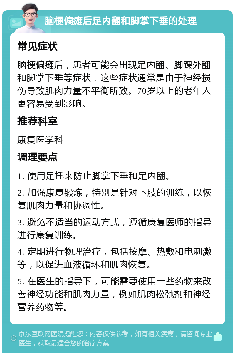 脑梗偏瘫后足内翻和脚掌下垂的处理 常见症状 脑梗偏瘫后，患者可能会出现足内翻、脚踝外翻和脚掌下垂等症状，这些症状通常是由于神经损伤导致肌肉力量不平衡所致。70岁以上的老年人更容易受到影响。 推荐科室 康复医学科 调理要点 1. 使用足托来防止脚掌下垂和足内翻。 2. 加强康复锻炼，特别是针对下肢的训练，以恢复肌肉力量和协调性。 3. 避免不适当的运动方式，遵循康复医师的指导进行康复训练。 4. 定期进行物理治疗，包括按摩、热敷和电刺激等，以促进血液循环和肌肉恢复。 5. 在医生的指导下，可能需要使用一些药物来改善神经功能和肌肉力量，例如肌肉松弛剂和神经营养药物等。