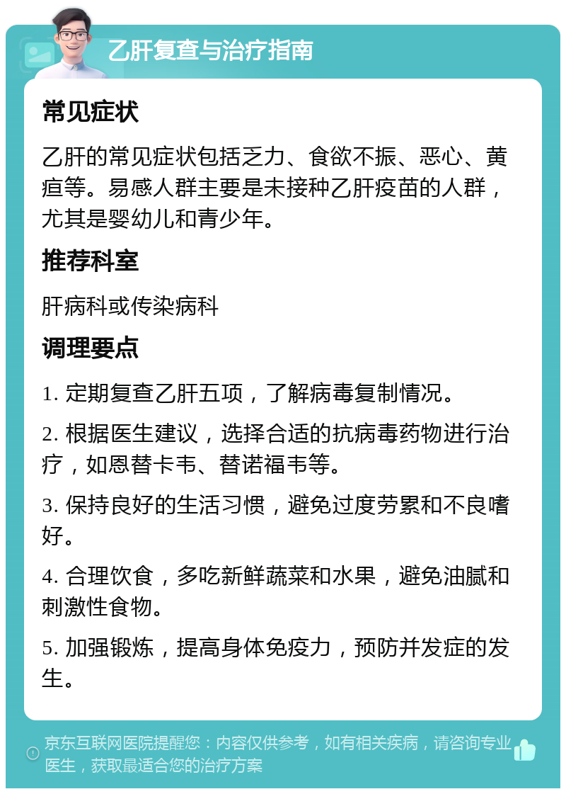 乙肝复查与治疗指南 常见症状 乙肝的常见症状包括乏力、食欲不振、恶心、黄疸等。易感人群主要是未接种乙肝疫苗的人群，尤其是婴幼儿和青少年。 推荐科室 肝病科或传染病科 调理要点 1. 定期复查乙肝五项，了解病毒复制情况。 2. 根据医生建议，选择合适的抗病毒药物进行治疗，如恩替卡韦、替诺福韦等。 3. 保持良好的生活习惯，避免过度劳累和不良嗜好。 4. 合理饮食，多吃新鲜蔬菜和水果，避免油腻和刺激性食物。 5. 加强锻炼，提高身体免疫力，预防并发症的发生。