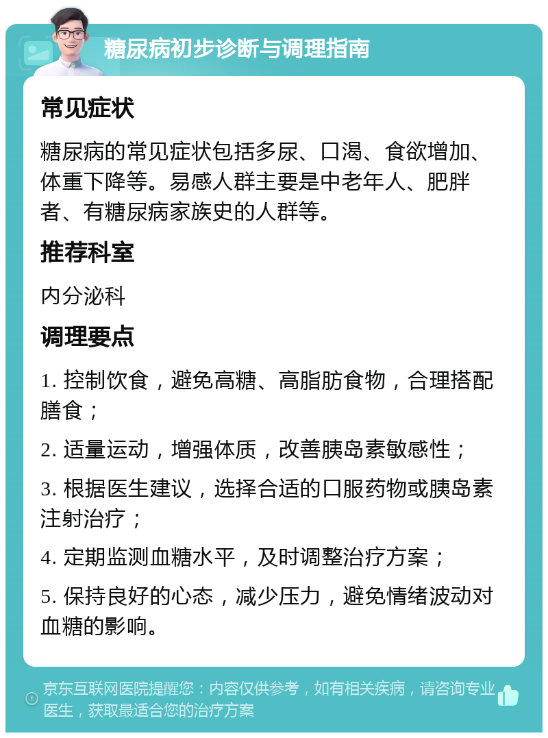 糖尿病初步诊断与调理指南 常见症状 糖尿病的常见症状包括多尿、口渴、食欲增加、体重下降等。易感人群主要是中老年人、肥胖者、有糖尿病家族史的人群等。 推荐科室 内分泌科 调理要点 1. 控制饮食，避免高糖、高脂肪食物，合理搭配膳食； 2. 适量运动，增强体质，改善胰岛素敏感性； 3. 根据医生建议，选择合适的口服药物或胰岛素注射治疗； 4. 定期监测血糖水平，及时调整治疗方案； 5. 保持良好的心态，减少压力，避免情绪波动对血糖的影响。