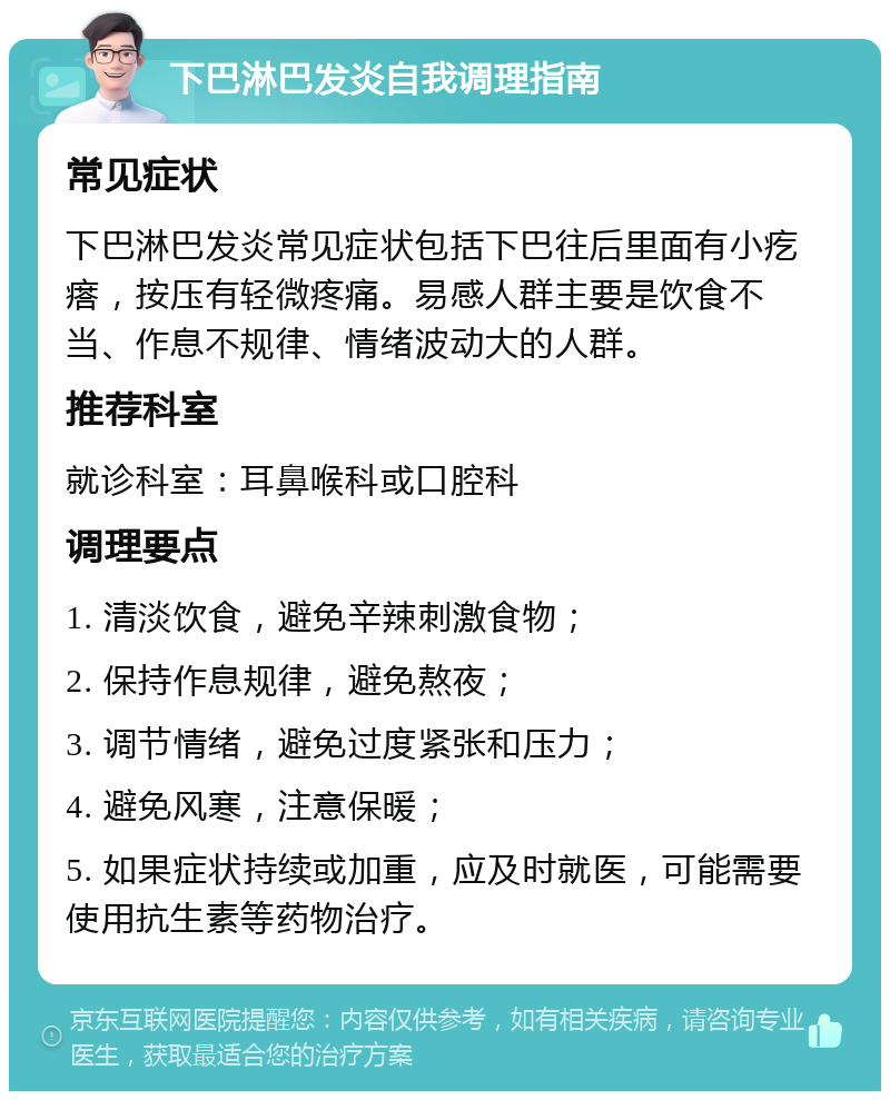 下巴淋巴发炎自我调理指南 常见症状 下巴淋巴发炎常见症状包括下巴往后里面有小疙瘩，按压有轻微疼痛。易感人群主要是饮食不当、作息不规律、情绪波动大的人群。 推荐科室 就诊科室：耳鼻喉科或口腔科 调理要点 1. 清淡饮食，避免辛辣刺激食物； 2. 保持作息规律，避免熬夜； 3. 调节情绪，避免过度紧张和压力； 4. 避免风寒，注意保暖； 5. 如果症状持续或加重，应及时就医，可能需要使用抗生素等药物治疗。