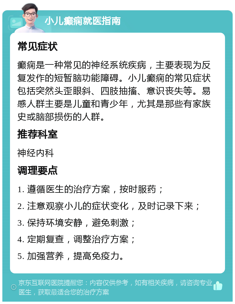 小儿癫痫就医指南 常见症状 癫痫是一种常见的神经系统疾病，主要表现为反复发作的短暂脑功能障碍。小儿癫痫的常见症状包括突然头歪眼斜、四肢抽搐、意识丧失等。易感人群主要是儿童和青少年，尤其是那些有家族史或脑部损伤的人群。 推荐科室 神经内科 调理要点 1. 遵循医生的治疗方案，按时服药； 2. 注意观察小儿的症状变化，及时记录下来； 3. 保持环境安静，避免刺激； 4. 定期复查，调整治疗方案； 5. 加强营养，提高免疫力。