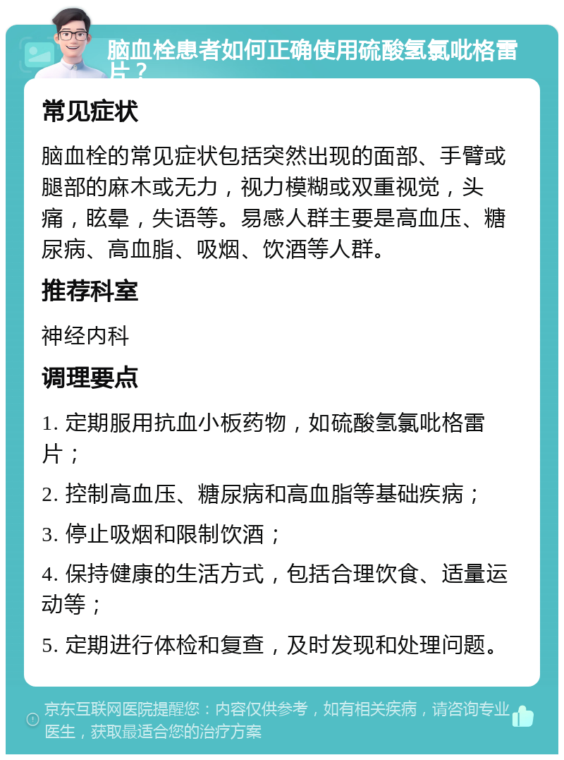 脑血栓患者如何正确使用硫酸氢氯吡格雷片？ 常见症状 脑血栓的常见症状包括突然出现的面部、手臂或腿部的麻木或无力，视力模糊或双重视觉，头痛，眩晕，失语等。易感人群主要是高血压、糖尿病、高血脂、吸烟、饮酒等人群。 推荐科室 神经内科 调理要点 1. 定期服用抗血小板药物，如硫酸氢氯吡格雷片； 2. 控制高血压、糖尿病和高血脂等基础疾病； 3. 停止吸烟和限制饮酒； 4. 保持健康的生活方式，包括合理饮食、适量运动等； 5. 定期进行体检和复查，及时发现和处理问题。