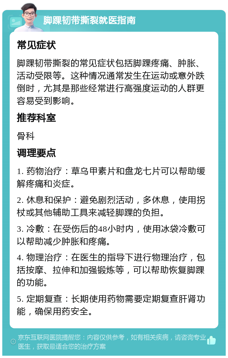 脚踝韧带撕裂就医指南 常见症状 脚踝韧带撕裂的常见症状包括脚踝疼痛、肿胀、活动受限等。这种情况通常发生在运动或意外跌倒时，尤其是那些经常进行高强度运动的人群更容易受到影响。 推荐科室 骨科 调理要点 1. 药物治疗：草乌甲素片和盘龙七片可以帮助缓解疼痛和炎症。 2. 休息和保护：避免剧烈活动，多休息，使用拐杖或其他辅助工具来减轻脚踝的负担。 3. 冷敷：在受伤后的48小时内，使用冰袋冷敷可以帮助减少肿胀和疼痛。 4. 物理治疗：在医生的指导下进行物理治疗，包括按摩、拉伸和加强锻炼等，可以帮助恢复脚踝的功能。 5. 定期复查：长期使用药物需要定期复查肝肾功能，确保用药安全。