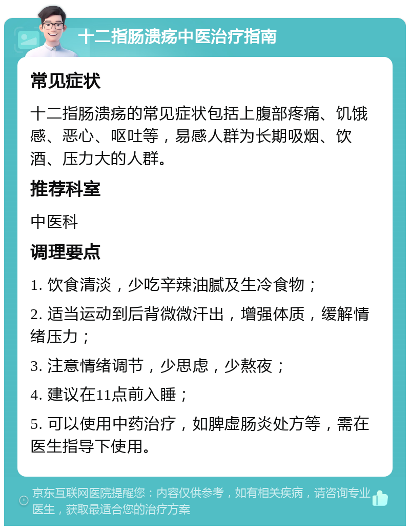 十二指肠溃疡中医治疗指南 常见症状 十二指肠溃疡的常见症状包括上腹部疼痛、饥饿感、恶心、呕吐等，易感人群为长期吸烟、饮酒、压力大的人群。 推荐科室 中医科 调理要点 1. 饮食清淡，少吃辛辣油腻及生冷食物； 2. 适当运动到后背微微汗出，增强体质，缓解情绪压力； 3. 注意情绪调节，少思虑，少熬夜； 4. 建议在11点前入睡； 5. 可以使用中药治疗，如脾虚肠炎处方等，需在医生指导下使用。